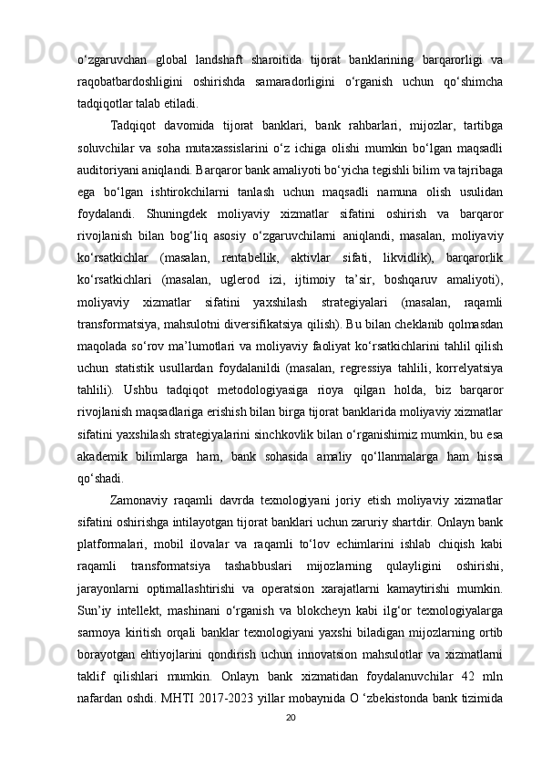 o‘zgaruvchan   global   landshaft   sharoitida   tijorat   banklarining   barqarorligi   va
raqobatbardoshligini   oshirishda   samaradorligini   o‘rganish   uchun   qo‘shimcha
tadqiqotlar talab etiladi.
Tadqiqot   davomida   tijorat   banklari,   bank   rahbarlari,   mijozlar,   tartibga
soluvchilar   va   soha   mutaxassislarini   o‘z   ichiga   olishi   mumkin   bo‘lgan   maqsadli
auditoriyani aniqlandi. Barqaror bank amaliyoti bo‘yicha tegishli bilim va tajribaga
ega   bo‘lgan   ishtirokchilarni   tanlash   uchun   maqsadli   namuna   olish   usulidan
foydalandi.   Shuningdek   moliyaviy   xizmatlar   sifatini   oshirish   va   barqaror
rivojlanish   bilan   bog‘liq   asosiy   o‘zgaruvchilarni   aniqlandi,   masalan,   moliyaviy
ko‘rsatkichlar   (masalan,   rentabellik,   aktivlar   sifati,   likvidlik),   barqarorlik
ko‘rsatkichlari   (masalan,   uglerod   izi,   ijtimoiy   ta’sir,   boshqaruv   amaliyoti),
moliyaviy   xizmatlar   sifatini   yaxshilash   strategiyalari   (masalan,   raqamli
transformatsiya, mahsulotni diversifikatsiya qilish). Bu bilan cheklanib qolmasdan
maqolada so‘rov ma’lumotlari  va moliyaviy faoliyat  ko‘rsatkichlarini  tahlil  qilish
uchun   statistik   usullardan   foydalanildi   (masalan,   regressiya   tahlili,   korrelyatsiya
tahlili).   Ushbu   tadqiqot   metodologiyasiga   rioya   qilgan   holda,   biz   barqaror
rivojlanish maqsadlariga erishish bilan birga tijorat banklarida moliyaviy xizmatlar
sifatini yaxshilash strategiyalarini sinchkovlik bilan o‘rganishimiz mumkin, bu esa
akademik   bilimlarga   ham,   bank   sohasida   amaliy   qo‘llanmalarga   ham   hissa
qo‘shadi.
Zamonaviy   raqamli   davrda   texnologiyani   joriy   etish   moliyaviy   xizmatlar
sifatini oshirishga intilayotgan tijorat banklari uchun zaruriy shartdir. Onlayn bank
platformalari,   mobil   ilovalar   va   raqamli   to‘lov   echimlarini   ishlab   chiqish   kabi
raqamli   transformatsiya   tashabbuslari   mijozlarning   qulayligini   oshirishi,
jarayonlarni   optimallashtirishi   va   operatsion   xarajatlarni   kamaytirishi   mumkin.
Sun’iy   intellekt,   mashinani   o‘rganish   va   blokcheyn   kabi   ilg‘or   texnologiyalarga
sarmoya   kiritish   orqali   banklar   texnologiyani   yaxshi   biladigan   mijozlarning   ortib
borayotgan   ehtiyojlarini   qondirish   uchun   innovatsion   mahsulotlar   va   xizmatlarni
taklif   qilishlari   mumkin.   Onlayn   bank   xizmatidan   foydalanuvchilar   42   mln
nafardan oshdi. MHTI 2017-2023 yillar mobaynida O ‘zbekistonda bank tizimida
20 