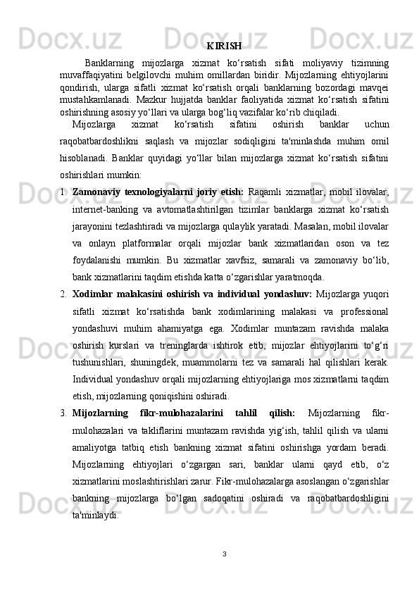 KIRISH
Banklarning   mijozlarga   xizmat   ko‘rsatish   sifati   moliyaviy   tizimning
muvaffaqiyatini   belgilovchi   muhim   omillardan   biridir.   Mijozlarning   ehtiyojlarini
qondirish,   ularga   sifatli   xizmat   ko‘rsatish   orqali   banklarning   bozordagi   mavqei
mustahkamlanadi.   Mazkur   hujjatda   banklar   faoliyatida   xizmat   ko‘rsatish   sifatini
oshirishning asosiy yo‘llari va ularga bog‘liq vazifalar ko‘rib chiqiladi.
Mijozlarga   xizmat   ko‘rsatish   sifatini   oshirish   banklar   uchun
raqobatbardoshlikni   saqlash   va   mijozlar   sodiqligini   ta'minlashda   muhim   omil
hisoblanadi.   Banklar   quyidagi   yo‘llar   bilan   mijozlarga   xizmat   ko‘rsatish   sifatini
oshirishlari mumkin:
1. Zamonaviy   texnologiyalarni   joriy   etish:   Raqamli   xizmatlar,   mobil   ilovalar,
internet-banking   va   avtomatlashtirilgan   tizimlar   banklarga   xizmat   ko‘rsatish
jarayonini tezlashtiradi va mijozlarga qulaylik yaratadi. Masalan, mobil ilovalar
va   onlayn   platformalar   orqali   mijozlar   bank   xizmatlaridan   oson   va   tez
foydalanishi   mumkin.   Bu   xizmatlar   xavfsiz,   samarali   va   zamonaviy   bo‘lib,
bank xizmatlarini taqdim etishda katta o‘zgarishlar yaratmoqda.
2. Xodimlar   malakasini   oshirish   va   individual   yondashuv:   Mijozlarga   yuqori
sifatli   xizmat   ko‘rsatishda   bank   xodimlarining   malakasi   va   professional
yondashuvi   muhim   ahamiyatga   ega.   Xodimlar   muntazam   ravishda   malaka
oshirish   kurslari   va   treninglarda   ishtirok   etib,   mijozlar   ehtiyojlarini   to‘g‘ri
tushunishlari,   shuningdek,   muammolarni   tez   va   samarali   hal   qilishlari   kerak.
Individual yondashuv orqali mijozlarning ehtiyojlariga mos xizmatlarni taqdim
etish, mijozlarning qoniqishini oshiradi.
3. Mijozlarning   fikr-mulohazalarini   tahlil   qilish:   Mijozlarning   fikr-
mulohazalari   va   takliflarini   muntazam   ravishda   yig‘ish,   tahlil   qilish   va   ularni
amaliyotga   tatbiq   etish   bankning   xizmat   sifatini   oshirishga   yordam   beradi.
Mijozlarning   ehtiyojlari   o‘zgargan   sari,   banklar   ularni   qayd   etib,   o‘z
xizmatlarini moslashtirishlari zarur. Fikr-mulohazalarga asoslangan o‘zgarishlar
bankning   mijozlarga   bo‘lgan   sadoqatini   oshiradi   va   raqobatbardoshligini
ta'minlaydi.
3 