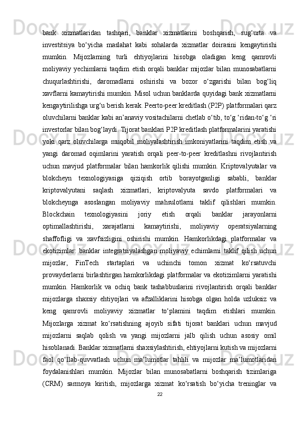 bank   xizmatlaridan   tashqari,   banklar   xizmatlarini   boshqarish,   sug‘urta   va
investitsiya   bo‘yicha   maslahat   kabi   sohalarda   xizmatlar   doirasini   kengaytirishi
mumkin.   Mijozlarning   turli   ehtiyojlarini   hisobga   oladigan   keng   qamrovli
moliyaviy   yechimlarni   taqdim   etish   orqali   banklar   mijozlar   bilan   munosabatlarni
chuqurlashtirishi,   daromadlarni   oshirishi   va   bozor   o‘zgarishi   bilan   bog‘liq
xavflarni kamaytirishi mumkin. Misol uchun banklarda quyidagi bank xizmatlarni
kengaytirilishga urg‘u berish kerak. Peerto-peer kreditlash (P2P) platformalari qarz
oluvchilarni banklar kabi an’anaviy vositachilarni chetlab o‘tib, to‘g ‘ridan-to‘g ‘ri
investorlar bilan bog‘laydi. Tijorat banklari P2P kreditlash platformalarini yaratishi
yoki   qarz   oluvchilarga   muqobil   moliyalashtirish   imkoniyatlarini   taqdim   etish   va
yangi   daromad   oqimlarini   yaratish   orqali   peer-to-peer   kreditlashni   rivojlantirish
uchun   mavjud   platformalar   bilan   hamkorlik   qilishi   mumkin.   Kriptovalyutalar   va
blokcheyn   texnologiyasiga   qiziqish   ortib   borayotganligi   sababli,   banklar
kriptovalyutani   saqlash   xizmatlari,   kriptovalyuta   savdo   platformalari   va
blokcheynga   asoslangan   moliyaviy   mahsulotlarni   taklif   qilishlari   mumkin.
Blockchain   texnologiyasini   joriy   etish   orqali   banklar   jarayonlarni
optimallashtirishi,   xarajatlarni   kamaytirishi,   moliyaviy   operatsiyalarning
shaffofligi   va   xavfsizligini   oshirishi   mumkin.   Hamkorlikdagi   platformalar   va
ekotizimlar:   banklar   integratsiyalashgan   moliyaviy   echimlarni   taklif   qilish   uchun
mijozlar,   FinTech   startaplari   va   uchinchi   tomon   xizmat   ko‘rsatuvchi
provayderlarni birlashtirgan hamkorlikdagi platformalar va ekotizimlarni yaratishi
mumkin.   Hamkorlik   va   ochiq   bank   tashabbuslarini   rivojlantirish   orqali   banklar
mijozlarga   shaxsiy   ehtiyojlari   va   afzalliklarini   hisobga   olgan   holda   uzluksiz   va
keng   qamrovli   moliyaviy   xizmatlar   to‘plamini   taqdim   etishlari   mumkin.
Mijozlarga   xizmat   ko‘rsatishning   ajoyib   sifati   tijorat   banklari   uchun   mavjud
mijozlarni   saqlab   qolish   va   yangi   mijozlarni   jalb   qilish   uchun   asosiy   omil
hisoblanadi. Banklar xizmatlarni shaxsiylashtirish, ehtiyojlarni kutish va mijozlarni
faol   qo‘llab-quvvatlash   uchun   ma’lumotlar   tahlili   va   mijozlar   ma’lumotlaridan
foydalanishlari   mumkin.   Mijozlar   bilan   munosabatlarni   boshqarish   tizimlariga
(CRM)   sarmoya   kiritish,   mijozlarga   xizmat   ko‘rsatish   bo‘yicha   treninglar   va
22 