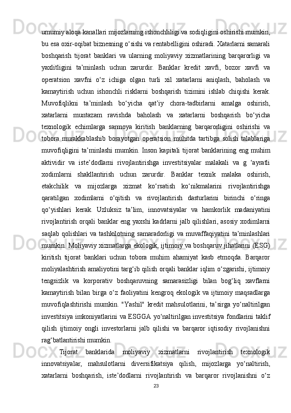 umumiy aloqa kanallari mijozlarning ishonchliligi va sodiqligini oshirishi mumkin,
bu esa oxir-oqibat biznesning o‘sishi va rentabelligini oshiradi. Xatarlarni samarali
boshqarish   tijorat   banklari   va   ularning   moliyaviy   xizmatlarining   barqarorligi   va
yaxlitligini   ta’minlash   uchun   zarurdir.   Banklar   kredit   xavfi,   bozor   xavfi   va
operatsion   xavfni   o‘z   ichiga   olgan   turli   xil   xatarlarni   aniqlash,   baholash   va
kamaytirish   uchun   ishonchli   risklarni   boshqarish   tizimini   ishlab   chiqishi   kerak.
Muvofiqlikni   ta’minlash   bo‘yicha   qat’iy   chora-tadbirlarni   amalga   oshirish,
xatarlarni   muntazam   ravishda   baholash   va   xatarlarni   boshqarish   bo‘yicha
texnologik   echimlarga   sarmoya   kiritish   banklarning   barqarorligini   oshirishi   va
tobora   murakkablashib   borayotgan   operatsion   muhitda   tartibga   solish   talablariga
muvofiqligini   ta’minlashi   mumkin.  Inson   kapitali   tijorat   banklarining  eng   muhim
aktividir   va   iste’dodlarni   rivojlantirishga   investitsiyalar   malakali   va   g   ‘ayratli
xodimlarni   shakllantirish   uchun   zarurdir.   Banklar   texnik   malaka   oshirish,
etakchilik   va   mijozlarga   xizmat   ko‘rsatish   ko‘nikmalarini   rivojlantirishga
qaratilgan   xodimlarni   o‘qitish   va   rivojlantirish   dasturlarini   birinchi   o‘ringa
qo‘yishlari   kerak.   Uzluksiz   ta’lim,   innovatsiyalar   va   hamkorlik   madaniyatini
rivojlantirish orqali banklar eng yaxshi kadrlarni jalb qilishlari, asosiy  xodimlarni
saqlab   qolishlari   va   tashkilotning   samaradorligi   va   muvaffaqiyatini   ta’minlashlari
mumkin. Moliyaviy xizmatlarga ekologik, ijtimoiy va boshqaruv jihatlarini (ESG)
kiritish   tijorat   banklari   uchun   tobora   muhim   ahamiyat   kasb   etmoqda.   Barqaror
moliyalashtirish amaliyotini targ‘ib qilish orqali banklar iqlim o‘zgarishi, ijtimoiy
tengsizlik   va   korporativ   boshqaruvning   samarasizligi   bilan   bog‘liq   xavflarni
kamaytirish   bilan   birga   o‘z   faoliyatini   kengroq   ekologik   va   ijtimoiy   maqsadlarga
muvofiqlashtirishi   mumkin.   "Yashil"   kredit   mahsulotlarini,   ta’sirga   yo‘naltirilgan
investitsiya imkoniyatlarini va ESGGA yo‘naltirilgan investitsiya fondlarini taklif
qilish   ijtimoiy   ongli   investorlarni   jalb   qilishi   va   barqaror   iqtisodiy   rivojlanishni
rag‘batlantirishi mumkin.
Tijorat   banklarida   moliyaviy   xizmatlarni   rivojlantirish   texnologik
innovatsiyalar,   mahsulotlarni   diversifikatsiya   qilish,   mijozlarga   yo‘naltirish,
xatarlarni   boshqarish,   iste’dodlarni   rivojlantirish   va   barqaror   rivojlanishni   o‘z
23 