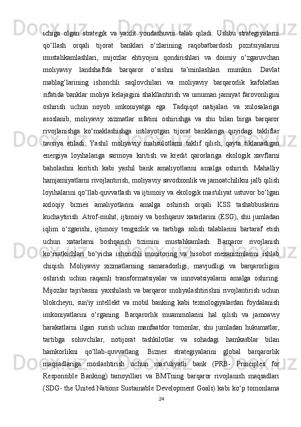 ichiga   olgan   strategik   va   yaxlit   yondashuvni   talab   qiladi.   Ushbu   strategiyalarni
qo‘llash   orqali   tijorat   banklari   o‘zlarining   raqobatbardosh   pozitsiyalarini
mustahkamlashlari,   mijozlar   ehtiyojini   qondirishlari   va   doimiy   o‘zgaruvchan
moliyaviy   landshaftda   barqaror   o‘sishni   ta’minlashlari   mumkin.   Davlat
mablag‘larining   ishonchli   saqlovchilari   va   moliyaviy   barqarorlik   kafolatlari
sifatida banklar moliya kelajagini shakllantirish va umuman jamiyat  farovonligini
oshirish   uchun   noyob   imkoniyatga   ega.   Tadqiqot   natijalari   va   xulosalariga
asoslanib,   moliyaviy   xizmatlar   sifatini   oshirishga   va   shu   bilan   birga   barqaror
rivojlanishga   ko‘maklashishga   intilayotgan   tijorat   banklariga   quyidagi   takliflar
tavsiya   etiladi:   Yashil   moliyaviy   mahsulotlarni   taklif   qilish,   qayta   tiklanadigan
energiya   loyihalariga   sarmoya   kiritish   va   kredit   qarorlariga   ekologik   xavflarni
baholashni   kiritish   kabi   yashil   bank   amaliyotlarini   amalga   oshirish.   Mahalliy
hamjamiyatlarni rivojlantirish, moliyaviy savodxonlik va jamoatchilikni jalb qilish
loyihalarini qo‘llab-quvvatlash va ijtimoiy va ekologik mas'uliyat ustuvor bo‘lgan
axloqiy   biznes   amaliyotlarini   amalga   oshirish   orqali   KSS   tashabbuslarini
kuchaytirish.  Atrof-muhit, ijtimoiy va  boshqaruv  xatarlarini   (ESG),  shu  jumladan
iqlim   o‘zgarishi,   ijtimoiy   tengsizlik   va   tartibga   solish   talablarini   bartaraf   etish
uchun   xatarlarni   boshqarish   tizimini   mustahkamlash.   Barqaror   rivojlanish
ko‘rsatkichlari   bo‘yicha   ishonchli   monitoring   va   hisobot   mexanizmlarini   ishlab
chiqish.   Moliyaviy   xizmatlarning   samaradorligi,   mavjudligi   va   barqarorligini
oshirish   uchun   raqamli   transformatsiyalar   va   innovatsiyalarni   amalga   oshiring.
Mijozlar   tajribasini   yaxshilash   va   barqaror   moliyalashtirishni   rivojlantirish   uchun
blokcheyn,   sun'iy   intellekt   va   mobil   banking   kabi   texnologiyalardan   foydalanish
imkoniyatlarini   o‘rganing.   Barqarorlik   muammolarini   hal   qilish   va   jamoaviy
harakatlarni   ilgari   surish   uchun   manfaatdor   tomonlar,   shu   jumladan   hukumatlar,
tartibga   soluvchilar,   notijorat   tashkilotlar   va   sohadagi   hamkasblar   bilan
hamkorlikni   qo‘llab-quvvatlang.   Biznes   strategiyalarini   global   barqarorlik
maqsadlariga   moslashtirish   uchun   mas'uliyatli   bank   (PRB-   Principles   for
Responsible   Banking)   tamoyillari   va   BMTning   barqaror   rivojlanish   maqsadlari
(SDG- the United Nations Sustainable Development Goals) kabi ko‘p tomonlama
24 