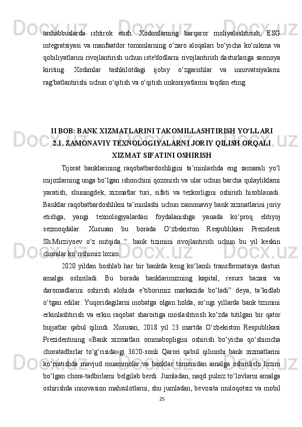 tashabbuslarda   ishtirok   etish.   Xodimlarning   barqaror   moliyalashtirish,   ESG
integratsiyasi  va   manfaatdor  tomonlarning  o‘zaro  aloqalari   bo‘yicha   ko‘nikma  va
qobiliyatlarini rivojlantirish uchun iste'dodlarni rivojlantirish dasturlariga sarmoya
kiriting.   Xodimlar   tashkilotdagi   ijobiy   o‘zgarishlar   va   innovatsiyalarni
rag'batlantirishi uchun o‘qitish va o‘qitish imkoniyatlarini taqdim eting.
II BOB: BANK XIZMATLARINI TAKOMILLASHTIRISH YO‘LLARI
2.1. ZAMONAVIY TEXNOLOGIYALARNI JORIY QILISH ORQALI
XIZMAT SIFATINI OSHIRISH
Tijorat   banklarining   raqobatbardoshligini   ta’minlashda   eng   samarali   yo‘l
mijozlarning unga bo‘lgan ishonchini qozonish va ular uchun barcha qulayliklarni
yaratish,   shuningdek,   xizmatlar   turi,   sifati   va   tezkorligini   oshirish   hisoblanadi.
Banklar raqobatbardoshlikni ta’minlashi uchun zamonaviy bank xizmatlarini joriy
etishga,   yangi   texnologiyalardan   foydalanishga   yanada   ko‘proq   ehtiyoj
sezmoqdalar.   Xususan   bu   borada   O‘zbekiston   Respublikasi   Prezidenti
Sh.Mirziyoev   o‘z   nutqida   “...bank   tizimini   rivojlantirish   uchun   bu   yil   keskin
choralar ko‘rishimiz lozim.
2020   yildan   boshlab   har   bir   bankda   keng   ko‘lamli   transformatsiya   dasturi
amalga   oshiriladi.   Bu   borada   banklarimizning   kapital,   resurs   bazasi   va
daromadlarini   oshirish   alohida   e’tiborimiz   markazida   bo‘ladi”   deya,   ta’kidlab
o‘tgan  edilar. Yuqoridagilarni   inobatga  olgan holda,  so‘ngi  yillarda bank  tizimini
erkinlashtirish   va   erkin   raqobat   sharoitiga   moslashtirish   ko‘zda   tutilgan   bir   qator
hujjatlar   qabul   qilindi.   Xususan,   2018   yil   23   martda   O‘zbekiston   Respublikasi
Prezidentining   «Bank   xizmatlari   ommabopligini   oshirish   bo‘yicha   qo‘shimcha
choratadbirlar   to‘g‘risida»gi   3620-sonli   Qarori   qabul   qilinishi   bank   xizmatlarini
ko‘rsatishda   mavjud   muammolar   va   banklar   tomonidan   amalga   oshirilishi   lozim
bo‘lgan chora-tadbirlarni belgilab berdi. Jumladan, naqd pulsiz to‘lovlarni amalga
oshirishda innovasion mahsulotlarni, shu jumladan, bevosita  muloqotsiz va mobil
25 