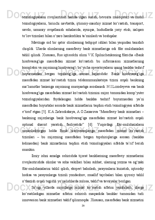 texnologiyalarni   rivojlantirish   hamda   ilgari   surish;   bevosita   muloqotsiz   va   mobil
texnologiyalarni,   birinchi   navbatda,   ijtimoiy-maishiy   xizmat   ko‘rsatish,   transport,
savdo,   umumiy   ovqatlanish   sohalarida,   ayniqsa,   hududlarda   joriy   etish;   xalqaro
to‘lov tizimlari bilan o‘zaro hamkorlikni ta’minlash va boshqalar.
Mavzuga   oid   bir   qator   olimlarning   tadqiqot   ishlari   bilan   yaqindan   tanishib
chiqildi.   Ularda   olimlarning   masofaviy   bank   xizmatlariga   odi   fikr   mulohazalari
tahlil qilindi. Xususan, Rus iqtisodchi olimi V.K.Spilnichenkoning fikricha «Bank
hisobvarag‘iga   masofadan   xizmat   ko‘rsatish   bu   informasion   xizmatlarning
kompleksi va mijozning hisobvarag‘i bo‘yicha operatsiyalarni uning bankka tashrif
buyurmasdan   bergan   topshirig‘iga   asosan   bajarishdir.   Bank   hisobvarag‘iga
masofadan   xizmat   ko‘rsatish   tizimi   telekommunikatsiya   tizimi   orqali   bankning
ma’lumotlar bazasiga mijozning murojaatiga asoslanadi. N.I.Lixodeyeva esa bank
hisobvarag‘iga masofadan xizmat ko‘rsatish tizimini mijoz tomonidan komp’yuter
texnologiyalaridan   foydalangan   holda   bankka   tashrif   buyurmasdan   ya’ni
masofadan buyurtalar asosida bank xizmatlarini taqdim etish texnologiyasi sifatida
e’tirof etgan [5]. K.A.Zabrodiskaya,  A.O.Zaxarova “Masofaviy bank xizmatlari –
bankning   mijozlariga   bank   hisobvarag‘iga   masofadan   xizmat   ko‘rsatish   orqali
optimal   sharoit   yaratish   faoliyatidir”   [6].   Yuqordagi   fikr-mulohazalarni
umumlashtirgan   holda   Bank   hisobvaraqlariga   masofadan   xizmat   ko‘rsatish
tizimlari   –   bu   mijozning   masofadan   bergan   topshiriqlariga   asosan   (bankka
kelmasdan)   bank   xizmatlarini   taqdim   etish   texnologiyalari   sifatida   ta’rif   berish
mumkin.
Ilmiy   ishni   amalga   oshirishda   tijorat   banklarining   masofaviy   xizmatlarini
rivojlantirishda olimlar  va soha  vakillari  bilan suhbat,  ularning yozma  va og‘zaki
fikr-mulohazalarini  tahlil  qilish,  ekspert   baholash,  jarayonlarni   kuzatish,   iqtisodiy
hodisa   va   jarayonlarga   tizimli   yondashuv,   muallif   tajribalari   bilan   qiyosiy   tahlil
o‘tkazish orqali tegishli yo‘nalishlarda xulosa, taklif va tavsiyalar berilgan.
So‘ngi   yillarda   mijozlarga   xizmat   ko‘rsatish   sifatini   yaxshilash,   ularga
ko‘rsatiladigan   xizmatlar   sifatini   oshirish   maqsadida   banklar   tumonidan   turli
innovasion bank xizmatlari taklif qilinmoqda. Xususan, masofadan bank xizmatini
26 