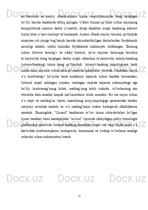 ko‘rsatuvchi   an’anaviy   «Bank-mijoz»   tizimi   respublikamizda   keng   tarqalgan
bo‘lib,  barcha  banklarda  tatbiq qilingan.  Ushbu  tizimni   qo‘llash   uchun mijozning
kompyuterida   maxsus   dastur   o‘rnatilib,   aloqa   kanallari   orqali   bankning   axborot
tizimi bilan o‘zaro muloqot ta’minlanadi. Ammo «Bank-mijoz» tizimini qo‘llashda
muayyan ish joyiga bog‘lanish  hamda ixtisoslashtirilgan  dasturlardan  foydalanish
zarurligi   sababli,   ushbu   tizimdan   foydalanish   imkoniyati   cheklangan.   Shuning
uchun   Internet   tarmog‘i   va   oddiy   brauzer,   ya’ni   mijozni   tarmoqqa   kirishini
ta’minlovchi   keng   tarqalgan   dastur   orqali   ishlashini   ta’minlovchi   onlayn-banking
(internetbanking)   tizimi   keng   qo‘llaniladi.   Internet-banking   texnologiyasi   bank
uchun ham, mijozlar uchun ham qo‘shimcha qulayliklar yaratadi. Jumladan, mijoz
o‘z   hisobvarag‘i   bo‘yicha   bank   amallarini   bajarish   uchun   bankka   bormasdan,
Internet   orqali   xohlagan   joyidan,   xohlagan   vaqtida   bajarish   imkoniyatiga   ega
bo‘lib,   hisobvarag‘ining   holati,   mablag‘ning   kelib   tushishi,   to‘lovlarning   aks
ettirilishi   kabi   amallar   haqida   ma’lumotlarni   olishi   mumkin.   Bu   esa   mijoz   uchun
o‘z   vaqti   va   mablag‘ini   tejash,   manzilning   uzoq-yaqinligiga   qaramasdan   bankni
ixtiyoriy   ravishda   tanlash   va   o‘z   mablag‘larini   tezkor   boshqarish   afzalliklarini
yaratadi.   Shuningdek,   “Uzcard”   banklararo   to‘lov   tizimi   ishtirokchilari   bo‘lgan
tijorat banklari bilan hamkorlikda “on-line” rejimida ishlaydigan milliy texnologik
platformani yaratilishi Internet-banking xizmatlari orqali real vaqt ichida mijoz o‘z
kartochka   hisobvaraqlarini   boshqarishi,   kommunal   va   boshqa   to‘lovlarni   amalga
oshirishi uchun imkoniyatini beradi.
27 