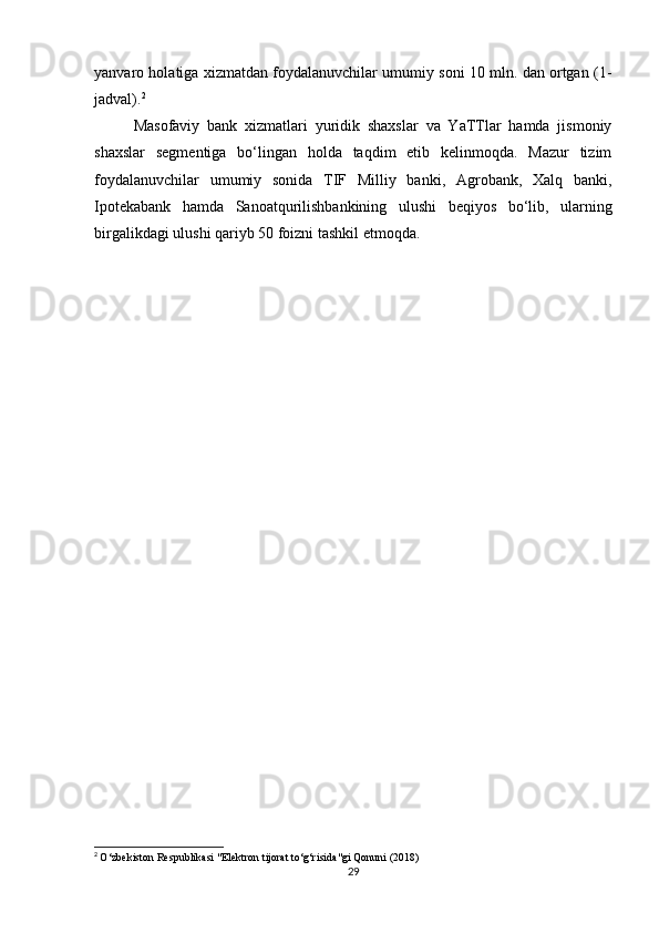 yanvaro holatiga xizmatdan foydalanuvchilar umumiy soni 10 mln. dan ortgan (1-
jadval). 2
Masofaviy   bank   xizmatlari   yuridik   shaxslar   va   YaTTlar   hamda   jismoniy
shaxslar   segmentiga   bo‘lingan   holda   taqdim   etib   kelinmoqda.   Mazur   tizim
foydalanuvchilar   umumiy   sonida   TIF   Milliy   banki,   Agrobank,   Xalq   banki,
Ipotekabank   hamda   Sanoatqurilishbankining   ulushi   beqiyos   bo‘lib,   ularning
birgalikdagi ulushi qariyb 50 foizni tashkil etmoqda.
2
  O‘zbekiston Respublikasi "Elektron tijorat to‘g‘risida"gi Qonuni (2018)
29 