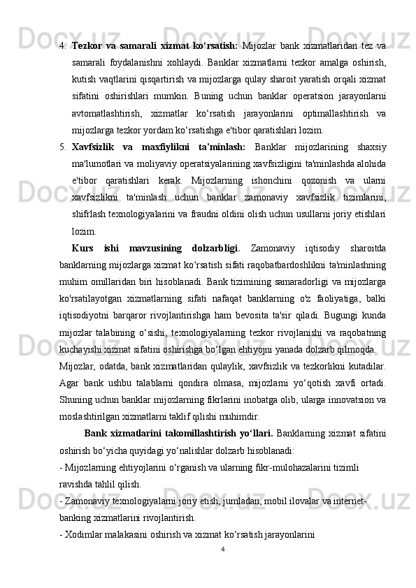 4. Tezkor   va   samarali   xizmat   ko‘rsatish:   Mijozlar   bank   xizmatlaridan   tez   va
samarali   foydalanishni   xohlaydi.   Banklar   xizmatlarni   tezkor   amalga   oshirish,
kutish vaqtlarini qisqartirish va mijozlarga qulay sharoit yaratish orqali xizmat
sifatini   oshirishlari   mumkin.   Buning   uchun   banklar   operatsion   jarayonlarni
avtomatlashtirish,   xizmatlar   ko‘rsatish   jarayonlarini   optimallashtirish   va
mijozlarga tezkor yordam ko‘rsatishga e'tibor qaratishlari lozim.
5. Xavfsizlik   va   maxfiylikni   ta'minlash:   Banklar   mijozlarining   shaxsiy
ma'lumotlari va moliyaviy operatsiyalarining xavfsizligini ta'minlashda alohida
e'tibor   qaratishlari   kerak.   Mijozlarning   ishonchini   qozonish   va   ularni
xavfsizlikni   ta'minlash   uchun   banklar   zamonaviy   xavfsizlik   tizimlarini,
shifrlash texnologiyalarini va fraudni oldini olish uchun usullarni joriy etishlari
lozim.
Kurs   ishi   mavzusining   dolzarbligi .   Zamonaviy   iqtisodiy   sharoitda
banklarning mijozlarga xizmat ko rsatish sifati raqobatbardoshlikni ta'minlashningʻ
muhim omillaridan biri  hisoblanadi. Bank tizimining samaradorligi  va mijozlarga
ko'rsatilayotgan   xizmatlarning   sifati   nafaqat   banklarning   o'z   faoliyatiga,   balki
iqtisodiyotni   barqaror   rivojlantirishga   ham   bevosita   ta'sir   qiladi.   Bugungi   kunda
mijozlar   talabining   o‘sishi,   texnologiyalarning   tezkor   rivojlanishi   va   raqobatning
kuchayishi xizmat sifatini oshirishga bo‘lgan ehtiyojni yanada dolzarb qilmoqda.
Mijozlar, odatda, bank xizmatlaridan qulaylik, xavfsizlik va tezkorlikni  kutadilar.
Agar   bank   ushbu   talablarni   qondira   olmasa,   mijozlarni   yo‘qotish   xavfi   ortadi.
Shuning uchun banklar mijozlarning fikrlarini inobatga olib, ularga innovatsion va
moslashtirilgan xizmatlarni taklif qilishi muhimdir.
Bank   xizmatlarini   takomillashtirish   yo‘llari.   Banklarning   xizmat   sifatini
oshirish bo‘yicha quyidagi yo‘nalishlar dolzarb hisoblanadi:
- Mijozlarning ehtiyojlarini o‘rganish va ularning fikr-mulohazalarini tizimli 
ravishda tahlil qilish.
- Zamonaviy texnologiyalarni joriy etish, jumladan, mobil ilovalar va internet-
banking xizmatlarini rivojlantirish.
- Xodimlar malakasini oshirish va xizmat ko‘rsatish jarayonlarini 
4 