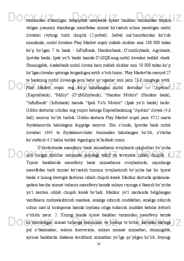 tomonidan   o‘tkazilgan   tadqiqotlar   natijasida   tijorat   banklari   tomonidan   taqdim
etilgan   jismoniy   shaxslarga   masofadan   xizmat   ko‘rsatish   uchun   yaratilgan   mobil
ilovalari   reytingi   tuzib   chiqildi   (2-jadval).   Jadval   ma’lumotlaridan   ko‘rish
mumkinki, mobil ilovalari Play Market  orqali  yuklab olishlar  soni  100 000 tadan
ko‘p   bo‘lgan   7   ta   bank   -   InFinBank,   Hamkorbank,   O‘zmilliybank,   Agrobank,
Ipoteka banki, Ipak yo‘li banki hamda O‘zSQBning mobil ilovalari tashkil etiadi.
Shuningdek, Asakabank mobil ilovasi ham yuklab olishlar soni 50 000 tadan ko‘p
bo‘lgan ilovalar qatoriga kirganligini aytib o‘tish lozim. 'Play Market'da mavjud 27
ta bankning mobil ilovasiga jami  baho qo‘yganlar soni  jami  23,9 mingtaga yetdi.
Play   Market   orqali   eng   ko‘p   baholangan   mobil   dasturlar   —   "Apelsin"
(Kapitalbank),   "Milliy"   (O‘zMilliybank),   "Hamkor   Mobile"   (Hamkor   bank),
"InfinBank"   (Infinbank)   hamda   "Ipak   Yo'li   Mobile"   (Ipak   yo‘li   banki)   lardir.
Ushbu dasturlar ichidan eng yuqori bahoga Kapitalbankning "Apelsin" ilovasi (4,6
ball)   sazovor   bo‘lib   turibdi.   Ushbu   dasturni   Play   Market   orqali   jami   4722   marta
foydalanuvchi   baholagani   diqqatga   sazovor.   Shu   o‘rinda,   Ipoteka   bank   mobil
ilovalari   1645   ta   foydalanuvchilar   tomonidan   baholangan   bo‘lib,   o‘rtacha
ko‘rsatkich 4,5 ballni tashkil etganligini ta’kidlash lozim.
O‘zbekistonda masofaviy bank xizmatlarini rivojlanish istiqbollari bo‘yicha
olib   borgan   tahlillar   natijasida   quyidagi   taklif   va   tavsiyalar   ishlab   chiqildi:   1.
Tijorat   banklarida   masofaviy   bank   xizmatlarini   rivojlantirish,   mijozlarga
masofadan   turib   xizmat   ko‘rsatish   tizimini   rivojlantirish   bo‘yicha   har   bir   tijorat
banki o‘zining strategik dasturini ishlab chiqish kerak. Mazkur dasturda qadamma-
qadam barcha xizmat turlarini masofaviy hamda onlayn rejimga o‘tkazish bo‘yicha
yo‘l   xaritasi   ishlab   chiqish   kerak   bo‘ladi.   Mazkur   yo‘l   xaritasida   belgilangan
vazifalarni  moliyalashtirish manbasi, amalga oshirish muddatlari, amalga oshirish
uchun   mas’ul   boshqarma   hamda   loyihani   ishga   tushirish   muddati   kabilar   keltirib
o‘tilishi   zarur.   2.   Xozirgi   kunda   tijorat   banklari   tomonidan   masofaviy   tarzda
ko‘rsatiladigan   xizmat   turlariga   kommunal   va   boshqa   to‘lovlar,   kartadan-kartaga
pul   o‘tkazmalari,   onlayn   konversiya,   onlayn   omonat   xizmatlari,   shuningdek,
ayrima   banklarda   chakana   kreditlash   xizmatlari   yo‘lga   qo‘yilgan   bo‘lib,   keyingi
32 