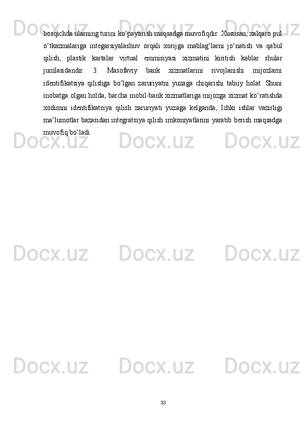 bosqichda ularning turini ko‘paytirish maqsadga muvofiqdir. Xususan, xalqaro pul
o‘tkazmalariga   integarsiyalashuv   orqali   xorijga   mablag‘larni   jo‘natish   va   qabul
qilish,   plastik   kartalar   virtual   emmisiyasi   xizmatini   kiritish   kablar   shular
jumlasidandir.   3.   Masofaviy   bank   xizmatlarini   rivojlanishi   mijozlarni
identifikatsiya   qilishga   bo‘lgan   zaruriyatni   yuzaga   chiqarishi   tabiiy   holat.   Shuni
inobatga olgan holda, barcha mobil-bank xizmatlariga mijozga xizmat ko‘ratishda
xodimni   identifikatsiya   qilish   zaruriyati   yuzaga   kelganda,   Ichki   ishlar   vazirligi
ma’lumotlar bazasidan integratsiya qilish imkoniyatlarini yaratib berish maqsadga
muvofiq bo‘ladi.
33 