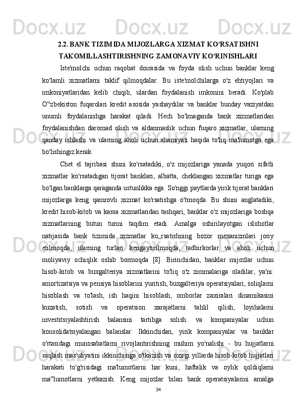 2.2. BANK TIZIMIDA MIJOZLARGA XIZMAT KO‘RSATISHNI
TAKOMILLASHTIRISHNING ZAMONAVIY KO‘RINISHLARI
Iste'molchi   uchun   raqobat   doirasida   va   foyda   olish   uchun   banklar   keng
ko'lamli   xizmatlarni   taklif   qilmoqdalar.   Bu   iste'molchilarga   o'z   ehtiyojlari   va
imkoniyatlaridan   kelib   chiqib,   ulardan   foydalanish   imkonini   beradi.   Ko'plab
O zbekiston   fuqarolari   kredit   asosida   yashaydilar   va   banklar   bunday   vaziyatdan‟
unumli   foydalanishga   harakat   qiladi.   Hech   bo'lmaganda   bank   xizmatlaridan
foydalanishdan   daromad   olish   va   aldanmaslik   uchun   fuqaro   xizmatlar,   ularning
qanday   ishlashi   va   ularning   aholi   uchun   ahamiyati   haqida   to'liq   ma'lumotga   ega
bo'lishingiz kerak.
Chet   el   tajribasi   shuni   ko'rsatadiki,   o'z   mijozlariga   yanada   yuqori   sifatli
xizmatlar   ko'rsatadigan   tijorat   banklari,   albatta,   cheklangan   xizmatlar   turiga   ega
bo'lgan banklarga qaraganda ustunlikka ega. So'nggi paytlarda yirik tijorat banklari
mijozlarga   keng   qamrovli   xizmat   ko'rsatishga   o'tmoqda.   Bu   shuni   anglatadiki,
kredit hisob-kitob va kassa xizmatlaridan tashqari, banklar o'z mijozlariga boshqa
xizmatlarning   butun   turini   taqdim   etadi.   Amalga   oshirilayotgan   islohotlar
natijasida   bank   tizimida   xizmatlar   ko„rsatishning   bozor   mexanizmlari   joriy
etilmoqda,   ularning   turlari   kengaytirilmoqda,   tadbirkorlar   va   aholi   uchun
moliyaviy   ochiqlik   oshib   bormoqda   [8].   Birinchidan,   banklar   mijozlar   uchun
hisob-kitob   va   buxgalteriya   xizmatlarini   to'liq   o'z   zimmalariga   oladilar,   ya'ni:
amortizatsiya va pensiya hisoblarini yuritish, buxgalteriya operatsiyalari, soliqlarni
hisoblash   va   to'lash,   ish   haqini   hisoblash,   omborlar   zaxiralari   dinamikasini
kuzatish,   sotish   va   operatsion   xarajatlarni   tahlil   qilish,   loyihalarni
investitsiyalashtirish   balansini   tartibga   solish.   va   kompaniyalar   uchun
konsolidatsiyalangan   balanslar.   Ikkinchidan,   yirik   kompaniyalar   va   banklar
o'rtasidagi   munosabatlarni   rivojlantirishning   muhim   yo'nalishi   -   bu   hujjatlarni
saqlash mas'uliyatini ikkinchisiga o'tkazish va oxirgi yillarda hisob-kitob hujjatlari
harakati   to'g'risidagi   ma'lumotlarni   har   kuni,   haftalik   va   oylik   qoldiqlarni
ma lumotlarni   yetkazish.   Keng   mijozlar   bilan   bank   operatsiyalarini   amalga
‟
34 