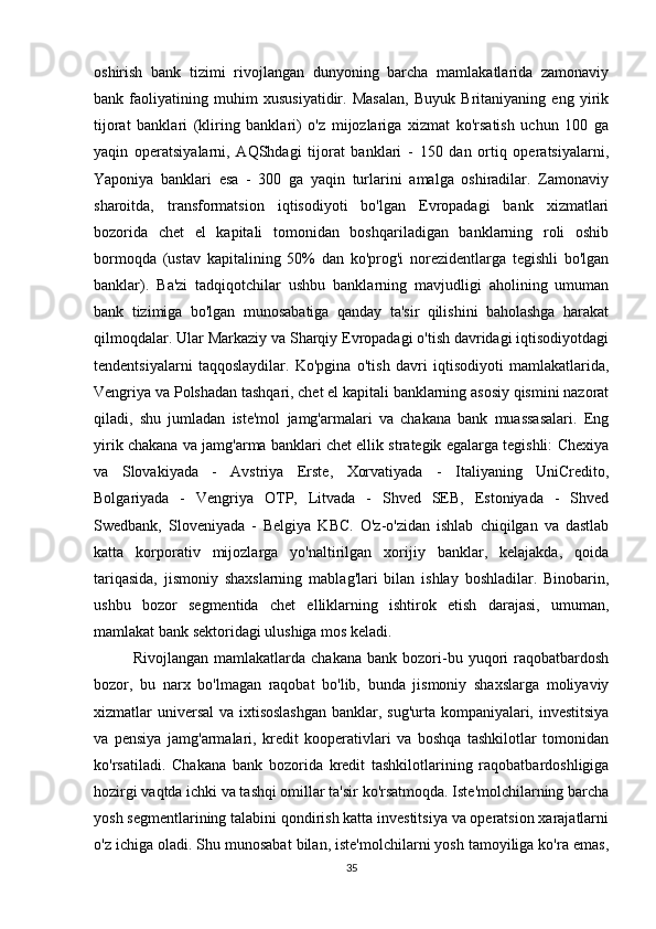 oshirish   bank   tizimi   rivojlangan   dunyoning   barcha   mamlakatlarida   zamonaviy
bank   faoliyatining   muhim   xususiyatidir.   Masalan,   Buyuk   Britaniyaning   eng   yirik
tijorat   banklari   (kliring   banklari)   o'z   mijozlariga   xizmat   ko'rsatish   uchun   100   ga
yaqin   operatsiyalarni,   AQShdagi   tijorat   banklari   -   150   dan   ortiq   operatsiyalarni,
Yaponiya   banklari   esa   -   300   ga   yaqin   turlarini   amalga   oshiradilar.   Zamonaviy
sharoitda,   transformatsion   iqtisodiyoti   bo'lgan   Evropadagi   bank   xizmatlari
bozorida   chet   el   kapitali   tomonidan   boshqariladigan   banklarning   roli   oshib
bormoqda   (ustav   kapitalining   50%   dan   ko'prog'i   norezidentlarga   tegishli   bo'lgan
banklar).   Ba'zi   tadqiqotchilar   ushbu   banklarning   mavjudligi   aholining   umuman
bank   tizimiga   bo'lgan   munosabatiga   qanday   ta'sir   qilishini   baholashga   harakat
qilmoqdalar. Ular Markaziy va Sharqiy Evropadagi o'tish davridagi iqtisodiyotdagi
tendentsiyalarni   taqqoslaydilar.   Ko'pgina   o'tish   davri   iqtisodiyoti   mamlakatlarida,
Vengriya va Polshadan tashqari, chet el kapitali banklarning asosiy qismini nazorat
qiladi,   shu   jumladan   iste'mol   jamg'armalari   va   chakana   bank   muassasalari.   Eng
yirik chakana va jamg'arma banklari chet ellik strategik egalarga tegishli: Chexiya
va   Slovakiyada   -   Avstriya   Erste,   Xorvatiyada   -   Italiyaning   UniCredito,
Bolgariyada   -   Vengriya   OTP,   Litvada   -   Shved   SEB,   Estoniyada   -   Shved
Swedbank,   Sloveniyada   -   Belgiya   KBC.   O'z-o'zidan   ishlab   chiqilgan   va   dastlab
katta   korporativ   mijozlarga   yo'naltirilgan   xorijiy   banklar,   kelajakda,   qoida
tariqasida,   jismoniy   shaxslarning   mablag'lari   bilan   ishlay   boshladilar.   Binobarin,
ushbu   bozor   segmentida   chet   elliklarning   ishtirok   etish   darajasi,   umuman,
mamlakat bank sektoridagi ulushiga mos keladi.
Rivojlangan   mamlakatlarda  chakana   bank   bozori-bu   yuqori   raqobatbardosh
bozor,   bu   narx   bo'lmagan   raqobat   bo'lib,   bunda   jismoniy   shaxslarga   moliyaviy
xizmatlar universal  va ixtisoslashgan  banklar, sug'urta kompaniyalari, investitsiya
va   pensiya   jamg'armalari,   kredit   kooperativlari   va   boshqa   tashkilotlar   tomonidan
ko'rsatiladi.   Chakana   bank   bozorida   kredit   tashkilotlarining   raqobatbardoshligiga
hozirgi vaqtda ichki va tashqi omillar ta'sir ko'rsatmoqda. Iste'molchilarning barcha
yosh segmentlarining talabini qondirish katta investitsiya va operatsion xarajatlarni
o'z ichiga oladi. Shu munosabat bilan, iste'molchilarni yosh tamoyiliga ko'ra emas,
35 