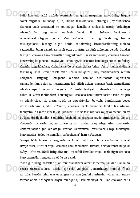 balki   klasterli   tahlil   usulida   segmentatsiya   qilish   maqsadga   muvofiqligi   haqida
savol   tug'iladi.   Shunday   qilib,   kredit   tashkilotlarini   strategik   joylashtirishda
chakana   bank   xizmatlari   va   sotiladigan   kanallarni   tanlashda   asosiy   bo'ladigan
iste'molchilar   segmentini   aniqlash   kerak.   Bu   chakana   banklarning
raqobatbardoshligiga   ijobiy   ta'sir   ko'rsatadi,   ularning   talabining   barcha
xususiyatlarini   hisobga   olgan   holda,   banklarning   iste'molchilarning   alohida
segmentlari bilan yanada samarali o'zaro ta'sirini yaratish imkonini beradi. Bundan
tashqari, chakana bank xizmatlarining xilma-xilligi va zamonaviy chakana banklar
bozorining ko'p kanalli xususiyati, shuningdek, chakana banklarga har xil toifadagi
shaxslarning   talablari,   chakana   savdo   iste'molchilari   bilan   o'zaro   munosabatlarni
tashkil   qilishda,   kredit   tashkilotlari   uchun   bir   qator   jiddiy   muammolarni   keltirib
chiqaradi.   Bugungi   kungacha   alohida   banklar   tuzilmasida   operatsion
samaradorlikni   oshirish   muammosini   hal   qilish   uchun   chakana   bank   xizmatlarini
ishlab   chiqarish   va   sotish   bo'yicha   bo'linmalar   faoliyatini   ixtisoslashtirish   amalga
oshirildi. G'arb tahlilchilari, shuningdek, chakana bank xizmatlarini ishlab chiqish
va   ishlab   chiqarish,   ularni   sotish   va   operatsiyalari   bo'yicha   banklarning   bozor
ixtisoslashuvini   ajratib   ko'rsatib,   chakana   bank   bozorida   kredit   tashkilotlari
faoliyatini   o'zgartirishni   taklif   qiladilar.   Kredit   tashkilotlari   mijozlar   uchun   qulay
bo'lgan kichik filiallarni ochishni boshladilar: chakana savdo tarmoqlarida, hordiq
chiqarish   markazlarida,   mijozlarning   ish   joylari   yaqinidagi   ofis   binolarida.
Avtomatlashtirilgan   o'z-o'ziga   xizmat   ko'rsatuvchi   qurilmalar   (ko'p   funktsiyali
bankomatlar, to'lov terminallari va boshqalar) ham ko'paygan.
Xorijiy   tahlilchilarning   prognozlariga   ko'ra,   mobil   va   Internet-bankingning   jadal
rivojlanishi, Internet orqali chakana bank xizmatlari savdosi, onlayn tranzaktsiyalar
tufayli, o'rta muddatli istiqbolda turli masofali kanallar orqali sotiladigan chakana
bank xizmatlarining ulushi 60 % ga yetadi.
Yosh   guruhdagi   shaxslar   bilan   munosabatlarni   o'rnatish   uchun   banklar   ular   bilan
o'zaro   munosabatlarni   tashkil   qilishda   yangicha   yondashuvga   muhtoj.   Yosh
mijozlar banklar bilan ular o'rgangan vositalar (mobil qurilmalar, video va ijtimoiy
tarmoqlar   va   boshqalar)   orqali   muloqot   qilishni   xohlaydilar,   ular   chakana   bank
36 