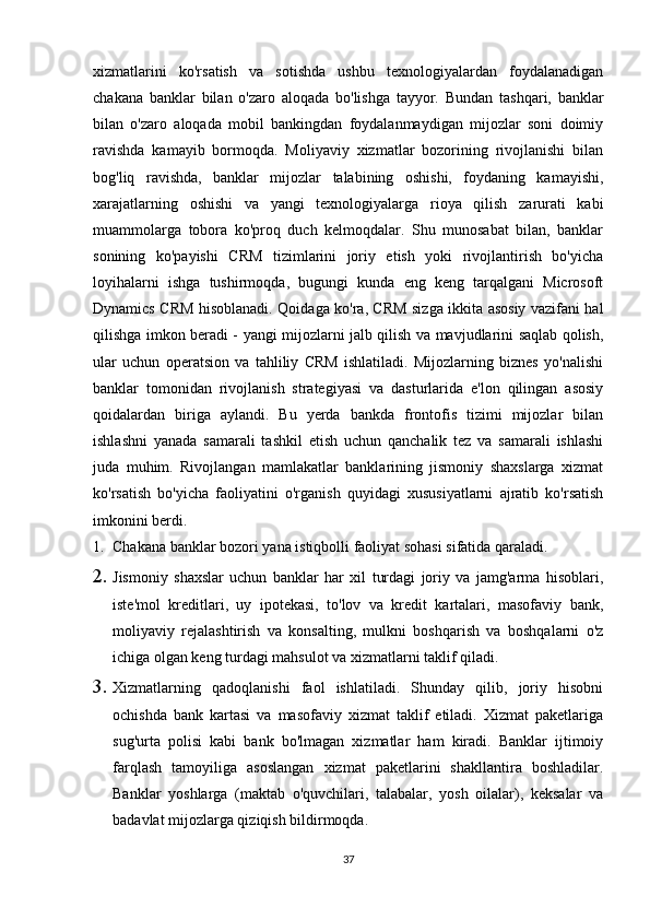 xizmatlarini   ko'rsatish   va   sotishda   ushbu   texnologiyalardan   foydalanadigan
chakana   banklar   bilan   o'zaro   aloqada   bo'lishga   tayyor.   Bundan   tashqari,   banklar
bilan   o'zaro   aloqada   mobil   bankingdan   foydalanmaydigan   mijozlar   soni   doimiy
ravishda   kamayib   bormoqda.   Moliyaviy   xizmatlar   bozorining   rivojlanishi   bilan
bog'liq   ravishda,   banklar   mijozlar   talabining   oshishi,   foydaning   kamayishi,
xarajatlarning   oshishi   va   yangi   texnologiyalarga   rioya   qilish   zarurati   kabi
muammolarga   tobora   ko'proq   duch   kelmoqdalar.   Shu   munosabat   bilan,   banklar
sonining   ko'payishi   CRM   tizimlarini   joriy   etish   yoki   rivojlantirish   bo'yicha
loyihalarni   ishga   tushirmoqda,   bugungi   kunda   eng   keng   tarqalgani   Microsoft
Dynamics CRM hisoblanadi. Qoidaga ko'ra, CRM sizga ikkita asosiy vazifani hal
qilishga imkon beradi - yangi mijozlarni jalb qilish va mavjudlarini saqlab qolish,
ular   uchun   operatsion   va   tahliliy   CRM   ishlatiladi.   Mijozlarning   biznes   yo'nalishi
banklar   tomonidan   rivojlanish   strategiyasi   va   dasturlarida   e'lon   qilingan   asosiy
qoidalardan   biriga   aylandi.   Bu   yerda   bankda   frontofis   tizimi   mijozlar   bilan
ishlashni   yanada   samarali   tashkil   etish   uchun   qanchalik   tez   va   samarali   ishlashi
juda   muhim.   Rivojlangan   mamlakatlar   banklarining   jismoniy   shaxslarga   xizmat
ko'rsatish   bo'yicha   faoliyatini   o'rganish   quyidagi   xususiyatlarni   ajratib   ko'rsatish
imkonini berdi.
1. Chakana banklar bozori yana istiqbolli faoliyat sohasi sifatida qaraladi.
2. Jismoniy   shaxslar   uchun   banklar   har   xil   turdagi   joriy   va   jamg'arma   hisoblari,
iste'mol   kreditlari,   uy   ipotekasi,   to'lov   va   kredit   kartalari,   masofaviy   bank,
moliyaviy   rejalashtirish   va   konsalting,   mulkni   boshqarish   va   boshqalarni   o'z
ichiga olgan keng turdagi mahsulot va xizmatlarni taklif qiladi.
3. Xizmatlarning   qadoqlanishi   faol   ishlatiladi.   Shunday   qilib,   joriy   hisobni
ochishda   bank   kartasi   va   masofaviy   xizmat   taklif   etiladi.   Xizmat   paketlariga
sug'urta   polisi   kabi   bank   bo'lmagan   xizmatlar   ham   kiradi.   Banklar   ijtimoiy
farqlash   tamoyiliga   asoslangan   xizmat   paketlarini   shakllantira   boshladilar.
Banklar   yoshlarga   (maktab   o'quvchilari,   talabalar,   yosh   oilalar),   keksalar   va
badavlat mijozlarga qiziqish bildirmoqda.
37 