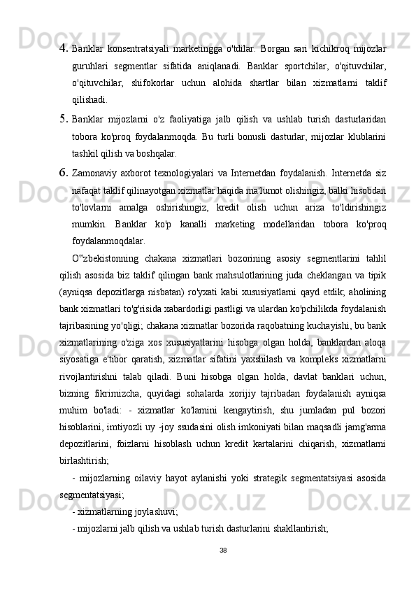 4. Banklar   konsentratsiyali   marketingga   o'tdilar.   Borgan   sari   kichikroq   mijozlar
guruhlari   segmentlar   sifatida   aniqlanadi.   Banklar   sportchilar,   o'qituvchilar,
o'qituvchilar,   shifokorlar   uchun   alohida   shartlar   bilan   xizmatlarni   taklif
qilishadi.
5. Banklar   mijozlarni   o'z   faoliyatiga   jalb   qilish   va   ushlab   turish   dasturlaridan
tobora   ko'proq   foydalanmoqda.   Bu   turli   bonusli   dasturlar,   mijozlar   klublarini
tashkil qilish va boshqalar.
6. Zamonaviy   axborot   texnologiyalari   va   Internetdan   foydalanish.   Internetda   siz
nafaqat taklif qilinayotgan xizmatlar haqida ma'lumot olishingiz, balki hisobdan
to'lovlarni   amalga   oshirishingiz,   kredit   olish   uchun   ariza   to'ldirishingiz
mumkin.   Banklar   ko'p   kanalli   marketing   modellaridan   tobora   ko'proq
foydalanmoqdalar.
O zbekistonning   chakana   xizmatlari   bozorining   asosiy   segmentlarini   tahlil‟
qilish   asosida   biz   taklif   qilingan   bank   mahsulotlarining   juda   cheklangan   va   tipik
(ayniqsa   depozitlarga   nisbatan)   ro'yxati   kabi   xususiyatlarni   qayd   etdik;   aholining
bank xizmatlari to'g'risida xabardorligi pastligi va ulardan ko'pchilikda foydalanish
tajribasining yo'qligi; chakana xizmatlar bozorida raqobatning kuchayishi, bu bank
xizmatlarining   o'ziga   xos   xususiyatlarini   hisobga   olgan   holda,   banklardan   aloqa
siyosatiga   e'tibor   qaratish,   xizmatlar   sifatini   yaxshilash   va   kompleks   xizmatlarni
rivojlantirishni   talab   qiladi.   Buni   hisobga   olgan   holda,   davlat   banklari   uchun,
bizning   fikrimizcha,   quyidagi   sohalarda   xorijiy   tajribadan   foydalanish   ayniqsa
muhim   bo'ladi:   -   xizmatlar   ko'lamini   kengaytirish,   shu   jumladan   pul   bozori
hisoblarini, imtiyozli uy -joy ssudasini olish imkoniyati bilan maqsadli jamg'arma
depozitlarini,   foizlarni   hisoblash   uchun   kredit   kartalarini   chiqarish,   xizmatlarni
birlashtirish;
-   mijozlarning   oilaviy   hayot   aylanishi   yoki   strategik   segmentatsiyasi   asosida
segmentatsiyasi;
- xizmatlarning joylashuvi;
- mijozlarni jalb qilish va ushlab turish dasturlarini shakllantirish;
38 