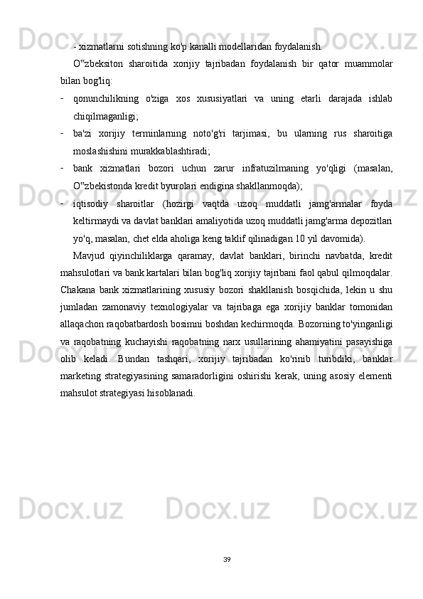 - xizmatlarni sotishning ko'p kanalli modellaridan foydalanish.
O zbeksiton   sharoitida   xorijiy   tajribadan   foydalanish   bir   qator   muammolar‟
bilan bog'liq:
- qonunchilikning   o'ziga   xos   xususiyatlari   va   uning   etarli   darajada   ishlab
chiqilmaganligi;
- ba'zi   xorijiy   terminlarning   noto'g'ri   tarjimasi,   bu   ularning   rus   sharoitiga
moslashishini murakkablashtiradi;
- bank   xizmatlari   bozori   uchun   zarur   infratuzilmaning   yo'qligi   (masalan,
O zbekistonda kredit byurolari endigina shakllanmoqda);
‟
- iqtisodiy   sharoitlar   (hozirgi   vaqtda   uzoq   muddatli   jamg'armalar   foyda
keltirmaydi va davlat banklari amaliyotida uzoq muddatli jamg'arma depozitlari
yo'q, masalan, chet elda aholiga keng taklif qilinadigan 10 yil davomida).
Mavjud   qiyinchiliklarga   qaramay,   davlat   banklari,   birinchi   navbatda,   kredit
mahsulotlari va bank kartalari bilan bog'liq xorijiy tajribani faol qabul qilmoqdalar.
Chakana   bank   xizmatlarining   xususiy   bozori   shakllanish   bosqichida,   lekin   u   shu
jumladan   zamonaviy   texnologiyalar   va   tajribaga   ega   xorijiy   banklar   tomonidan
allaqachon raqobatbardosh bosimni boshdan kechirmoqda. Bozorning to'yinganligi
va   raqobatning   kuchayishi   raqobatning   narx   usullarining   ahamiyatini   pasayishiga
olib   keladi.   Bundan   tashqari,   xorijiy   tajribadan   ko'rinib   turibdiki,   banklar
marketing   strategiyasining   samaradorligini   oshirishi   kerak,   uning   asosiy   elementi
mahsulot strategiyasi hisoblanadi.
39 