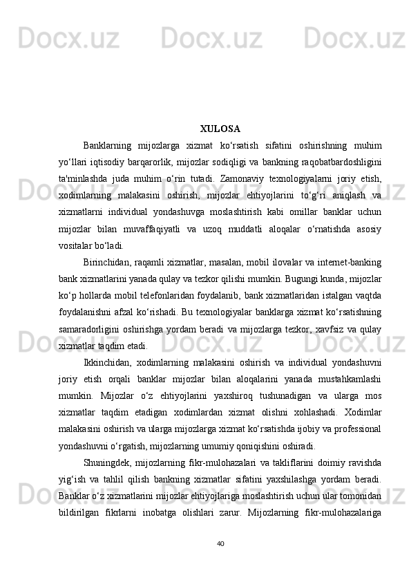 XULOSA
Banklarning   mijozlarga   xizmat   ko‘rsatish   sifatini   oshirishning   muhim
yo‘llari   iqtisodiy  barqarorlik,  mijozlar   sodiqligi   va  bankning  raqobatbardoshligini
ta'minlashda   juda   muhim   o‘rin   tutadi.   Zamonaviy   texnologiyalarni   joriy   etish,
xodimlarning   malakasini   oshirish,   mijozlar   ehtiyojlarini   to‘g‘ri   aniqlash   va
xizmatlarni   individual   yondashuvga   moslashtirish   kabi   omillar   banklar   uchun
mijozlar   bilan   muvaffaqiyatli   va   uzoq   muddatli   aloqalar   o‘rnatishda   asosiy
vositalar bo‘ladi.
Birinchidan, raqamli xizmatlar, masalan, mobil ilovalar va internet-banking
bank xizmatlarini yanada qulay va tezkor qilishi mumkin. Bugungi kunda, mijozlar
ko‘p hollarda mobil telefonlaridan foydalanib, bank xizmatlaridan istalgan vaqtda
foydalanishni  afzal ko‘rishadi. Bu texnologiyalar banklarga xizmat ko‘rsatishning
samaradorligini   oshirishga   yordam   beradi   va   mijozlarga   tezkor,   xavfsiz   va   qulay
xizmatlar taqdim etadi.
Ikkinchidan,   xodimlarning   malakasini   oshirish   va   individual   yondashuvni
joriy   etish   orqali   banklar   mijozlar   bilan   aloqalarini   yanada   mustahkamlashi
mumkin.   Mijozlar   o‘z   ehtiyojlarini   yaxshiroq   tushunadigan   va   ularga   mos
xizmatlar   taqdim   etadigan   xodimlardan   xizmat   olishni   xohlashadi.   Xodimlar
malakasini oshirish va ularga mijozlarga xizmat ko‘rsatishda ijobiy va professional
yondashuvni o‘rgatish, mijozlarning umumiy qoniqishini oshiradi.
Shuningdek,   mijozlarning   fikr-mulohazalari   va   takliflarini   doimiy   ravishda
yig‘ish   va   tahlil   qilish   bankning   xizmatlar   sifatini   yaxshilashga   yordam   beradi.
Banklar o‘z xizmatlarini mijozlar ehtiyojlariga moslashtirish uchun ular tomonidan
bildirilgan   fikrlarni   inobatga   olishlari   zarur.   Mijozlarning   fikr-mulohazalariga
40 