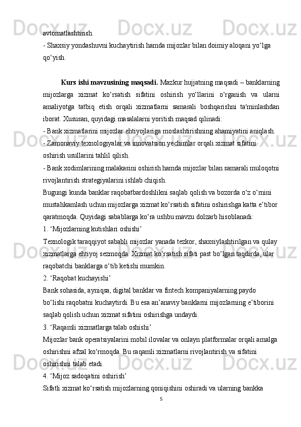 avtomatlashtirish.
- Shaxsiy yondashuvni kuchaytirish hamda mijozlar bilan doimiy aloqani yo‘lga 
qo‘yish.
Kurs ishi mavzusining maqsadi.  Mazkur hujjatning maqsadi – banklarning
mijozlarga   xizmat   ko‘rsatish   sifatini   oshirish   yo‘llarini   o‘rganish   va   ularni
amaliyotga   tatbiq   etish   orqali   xizmatlarni   samarali   boshqarishni   ta'minlashdan
iborat. Xususan, quyidagi masalalarni yoritish maqsad qilinadi:
- Bank xizmatlarini mijozlar ehtiyojlariga moslashtirishning ahamiyatini aniqlash.
- Zamonaviy texnologiyalar va innovatsion yechimlar orqali xizmat sifatini 
oshirish usullarini tahlil qilish.
- Bank xodimlarining malakasini oshirish hamda mijozlar bilan samarali muloqotni
rivojlantirish strategiyalarini ishlab chiqish.
Bugungi kunda banklar raqobatbardoshlikni saqlab qolish va bozorda o‘z o‘rnini 
mustahkamlash uchun mijozlarga xizmat ko‘rsatish sifatini oshirishga katta e’tibor 
qaratmoqda. Quyidagi sabablarga ko‘ra ushbu mavzu dolzarb hisoblanadi:
1. ‘Mijozlarning kutishlari oshishi’
Texnologik taraqqiyot sababli mijozlar yanada tezkor, shaxsiylashtirilgan va qulay 
xizmatlarga ehtiyoj sezmoqda. Xizmat ko‘rsatish sifati past bo‘lgan taqdirda, ular 
raqobatchi banklarga o‘tib ketishi mumkin.
2. ‘Raqobat kuchayishi’
Bank sohasida, ayniqsa, digital banklar va fintech kompaniyalarning paydo 
bo‘lishi raqobatni kuchaytirdi. Bu esa an’anaviy banklarni mijozlarning e’tiborini 
saqlab qolish uchun xizmat sifatini oshirishga undaydi.
3. ‘Raqamli xizmatlarga talab oshishi’
Mijozlar bank operatsiyalarini mobil ilovalar va onlayn platformalar orqali amalga 
oshirishni afzal ko‘rmoqda. Bu raqamli xizmatlarni rivojlantirish va sifatini 
oshirishni talab etadi.
4. ‘Mijoz sadoqatini oshirish’
Sifatli xizmat ko‘rsatish mijozlarning qoniqishini oshiradi va ularning bankka 
5 