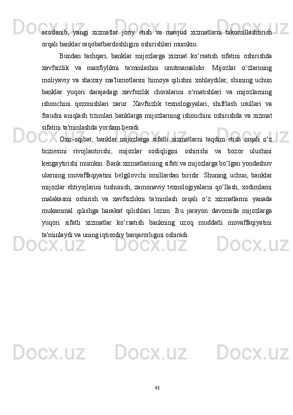 asoslanib,   yangi   xizmatlar   joriy   etish   va   mavjud   xizmatlarni   takomillashtirish
orqali banklar raqobatbardoshligini oshirishlari mumkin.
Bundan   tashqari,   banklar   mijozlarga   xizmat   ko‘rsatish   sifatini   oshirishda
xavfsizlik   va   maxfiylikni   ta'minlashni   unutmamalidir.   Mijozlar   o‘zlarining
moliyaviy   va   shaxsiy   ma'lumotlarini   himoya   qilishni   xohlaydilar,   shuning   uchun
banklar   yuqori   darajadagi   xavfsizlik   choralarini   o‘rnatishlari   va   mijozlarning
ishonchini   qozonishlari   zarur.   Xavfsizlik   texnologiyalari,   shifrlash   usullari   va
fraudni  aniqlash  tizimlari  banklarga mijozlarning ishonchini  oshirishda  va xizmat
sifatini ta'minlashda yordam beradi.
Oxir-oqibat,   banklar   mijozlarga   sifatli   xizmatlarni   taqdim   etish   orqali   o‘z
biznesini   rivojlantirishi,   mijozlar   sodiqligini   oshirishi   va   bozor   ulushini
kengaytirishi mumkin. Bank xizmatlarining sifati va mijozlarga bo‘lgan yondashuv
ularning   muvaffaqiyatini   belgilovchi   omillardan   biridir.   Shuning   uchun,   banklar
mijozlar   ehtiyojlarini   tushunish,   zamonaviy   texnologiyalarni   qo‘llash,   xodimlarni
malakasini   oshirish   va   xavfsizlikni   ta'minlash   orqali   o‘z   xizmatlarini   yanada
mukammal   qilishga   harakat   qilishlari   lozim.   Bu   jarayon   davomida   mijozlarga
yuqori   sifatli   xizmatlar   ko‘rsatish   bankning   uzoq   muddatli   muvaffaqiyatini
ta'minlaydi va uning iqtisodiy barqarorligini oshiradi.
41 