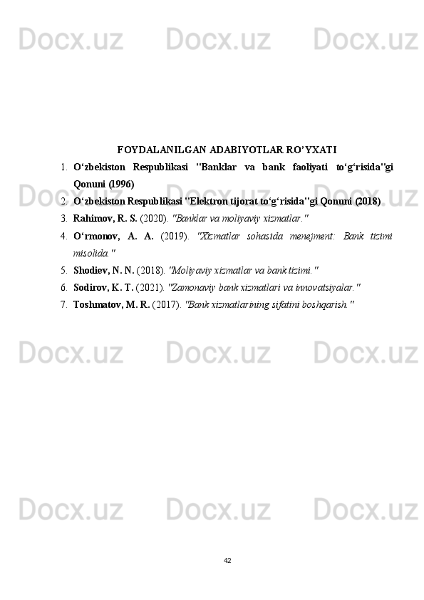 FOYDALANILGAN ADABIYOTLAR RO’YXATI
1. O‘zbekiston   Respublikasi   "Banklar   va   bank   faoliyati   to‘g‘risida"gi
Qonuni (1996)
2. O‘zbekiston Respublikasi "Elektron tijorat to‘g‘risida"gi Qonuni (2018)
3. Rahimov, R. S.  (2020).  "Banklar va moliyaviy xizmatlar."
4. O‘rmonov,   A.   A.   (2019).   "Xizmatlar   sohasida   menejment:   Bank   tizimi
misolida."
5. Shodiev, N. N.  (2018).  "Moliyaviy xizmatlar va bank tizimi."
6. Sodirov, K. T.  (2021).  "Zamonaviy bank xizmatlari va innovatsiyalar."
7. Toshmatov, M. R.  (2017).  "Bank xizmatlarining sifatini boshqarish."
42 