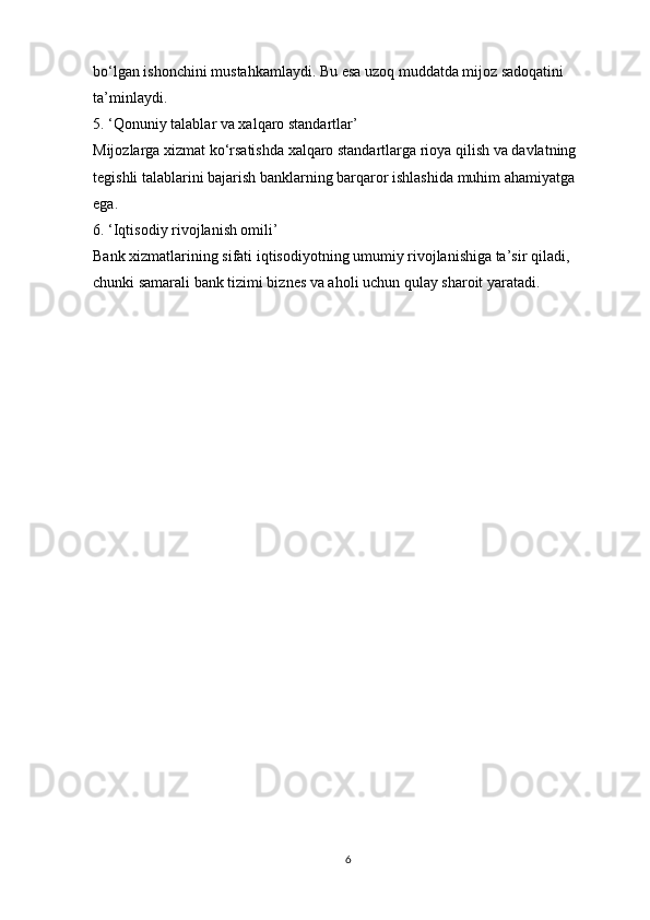 bo‘lgan ishonchini mustahkamlaydi. Bu esa uzoq muddatda mijoz sadoqatini 
ta’minlaydi.
5. ‘Qonuniy talablar va xalqaro standartlar’
Mijozlarga xizmat ko‘rsatishda xalqaro standartlarga rioya qilish va davlatning 
tegishli talablarini bajarish banklarning barqaror ishlashida muhim ahamiyatga 
ega.
6. ‘Iqtisodiy rivojlanish omili’
Bank xizmatlarining sifati iqtisodiyotning umumiy rivojlanishiga ta’sir qiladi, 
chunki samarali bank tizimi biznes va aholi uchun qulay sharoit yaratadi.
6 