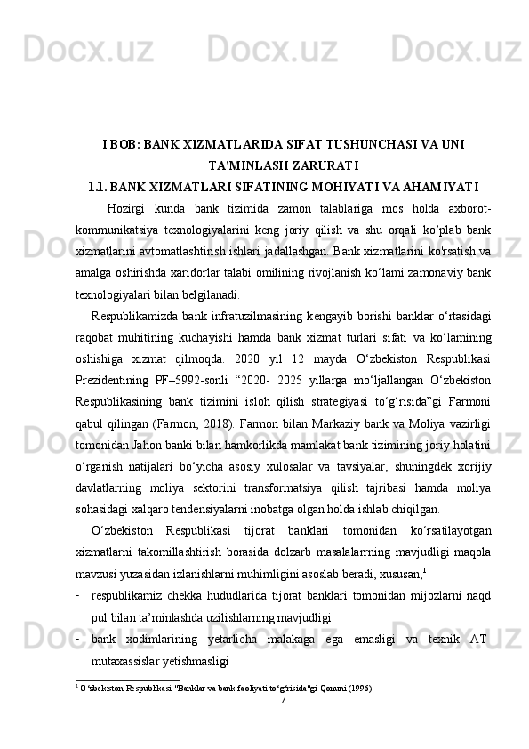 I BOB: BANK XIZMATLARIDA SIFAT TUSHUNCHASI VA UNI
TA'MINLASH ZARURATI
1.1. BANK XIZMATLARI SIFATINING MOHIYATI VA AHAMIYATI
Hozirgi   kunda   bank   tizimida   zamon   talablariga   mos   holda   axborot-
kommunikatsiya   texnologiyalarini   keng   joriy   qilish   va   shu   orqali   ko’plab   bank
xizmatlarini avtomatlashtirish ishlari jadallashgan. Bank xizmatlarini ko'rsatish va
amalga oshirishda xaridorlar talabi omilining rivojlanish ko‘lami zamonaviy bank
t е xnologiyalari bilan b е lgilanadi.
R е spublikamizda   bank   infratuzilmasining   k е ngayib   borishi   banklar   o‘rtasidagi
raqobat   muhitining   kuchayishi   hamda   bank   xizmat   turlari   sifati   va   ko‘lamining
oshishiga   xizmat   qilmoqda.   2020   yil   12   mayda   O‘zbekiston   Respublikasi
Prezidentining   PF–5992-sonli   “2020-   2025   yillarga   mo‘ljallangan   O‘zbekiston
Respublikasining   bank   tizimini   isloh   qilish   strategiyasi   to‘g‘risida”gi   Farmoni
qabul   qilingan  (Farmon,  2018).  Farmon  bilan  Markaziy  bank   va  Moliya  vazirligi
tomonidan Jahon banki bilan hamkorlikda mamlakat bank tizimining joriy holatini
o‘rganish   natijalari   bo‘yicha   asosiy   xulosalar   va   tavsiyalar,   shuningdek   xorijiy
davlatlarning   moliya   sektorini   transformatsiya   qilish   tajribasi   hamda   moliya
sohasidagi xalqaro tendensiyalarni inobatga olgan holda ishlab chiqilgan.
O‘zb е kiston   R е spublikasi   tijorat   banklari   tomonidan   ko‘rsatilayotgan
xizmatlarni   takomillashtirish   borasida   dolzarb   masalalarrning   mavjudligi   maqola
mavzusi yuzasidan izlanishlarni muhimligini asoslab beradi, xususan, 1
- r е spublikamiz   chekka   hududlarida   tijorat   banklari   tomonidan   mijozlarni   naqd
pul bilan ta’minlashda uzilishlarning mavjudligi
- bank   xodimlarining   yetarlicha   malakaga   ega   emasligi   va   texnik   AT-
mutaxassislar yetishmasligi
1
  O‘zbekiston Respublikasi "Banklar va bank faoliyati to‘g‘risida"gi Qonuni (1996)
7 