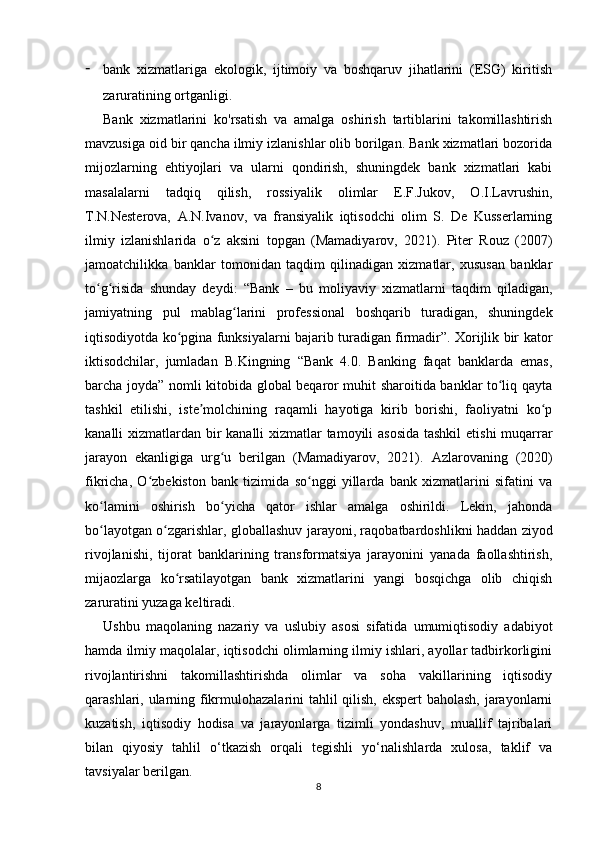 - bank   xizmatlariga   ekologik,   ijtimoiy   va   boshqaruv   jihatlarini   (ESG)   kiritish
zaruratining ortganligi.
Bank   xizmatlarini   ko'rsatish   va   amalga   oshirish   tartiblarini   takomillashtirish
mavzusiga oid bir qancha ilmiy izlanishlar olib borilgan. Bank xizmatlari bozorida
mijozlarning   ehtiyojlari   va   ularni   qondirish,   shuningdek   bank   xizmatlari   kabi
masalalarni   tadqiq   qilish,   rossiyalik   olimlar   E.F.Jukov,   O.I.Lavrushin,
T.N.Nesterova,   A.N.Ivanov,   va   fransiyalik   iqtisodchi   olim   S.   De   Kusserlarning
ilmiy   izlanishlarida   o z   aksini   topgan   (Mamadiyarov,   2021).   Piter   Rouz   (2007)ʻ
jamoatchilikka   banklar   tomonidan   taqdim   qilinadigan   xizmatlar,   xususan   banklar
to g risida   shunday   deydi:   “Bank   –   bu   moliyaviy   xizmatlarni   taqdim   qiladigan,	
ʻ ʻ
jamiyatning   pul   mablag larini   professional   boshqarib   turadigan,   shuningdek	
ʻ
iqtisodiyotda ko pgina funksiyalarni bajarib turadigan firmadir”. Xorijlik bir kator	
ʻ
iktisodchilar,   jumladan   B.Kingning   “Bank   4.0.   Banking   faqat   banklarda   emas,
barcha joyda” nomli kitobida global beqaror muhit sharoitida banklar to liq qayta	
ʻ
tashkil   etilishi,   iste molchining   raqamli   hayotiga   kirib   borishi,   faoliyatni   ko p	
ʼ ʻ
kanalli xizmatlardan bir  kanalli  xizmatlar  tamoyili asosida  tashkil  etishi muqarrar
jarayon   ekanligiga   urg u   berilgan   (Mamadiyarov,   2021).  	
ʻ А zlarovaning   (2020)
fikricha,   O zbekiston   bank   tizimida   so nggi   yillarda   bank   xizmatlarini   sifatini   va	
ʻ ʻ
ko lamini   oshirish   bo yicha   qator   ishlar   amalga   oshirildi.   Lekin,   jahonda	
ʻ ʻ
bo layotgan o zgarishlar, globallashuv jarayoni, raqobatbardoshlikni haddan ziyod
ʻ ʻ
rivojlanishi,   tijorat   banklarining   transformatsiya   jarayonini   yanada   faollashtirish,
mijaozlarga   ko rsatilayotgan   bank   xizmatlarini   yangi   bosqichga   olib   chiqish	
ʻ
zaruratini yuzaga keltiradi.
Ushbu   maqolaning   nazariy   va   uslubiy   asosi   sifatida   umumiqtisodiy   adabiyot
hamda ilmiy maqolalar, iqtisodchi olimlarning ilmiy ishlari, ayollar tadbirkorligini
rivojlantirishni   takomillashtirishda   olimlar   va   soha   vakillarining   iqtisodiy
qarashlari, ularning fikrmulohazalarini tahlil qilish, ekspert baholash, jarayonlarni
kuzatish,   iqtisodiy   hodisa   va   jarayonlarga   tizimli   yondashuv,   muallif   tajribalari
bilan   qiyosiy   tahlil   o‘tkazish   orqali   tegishli   yo‘nalishlarda   xulosa,   taklif   va
tavsiyalar berilgan.
8 