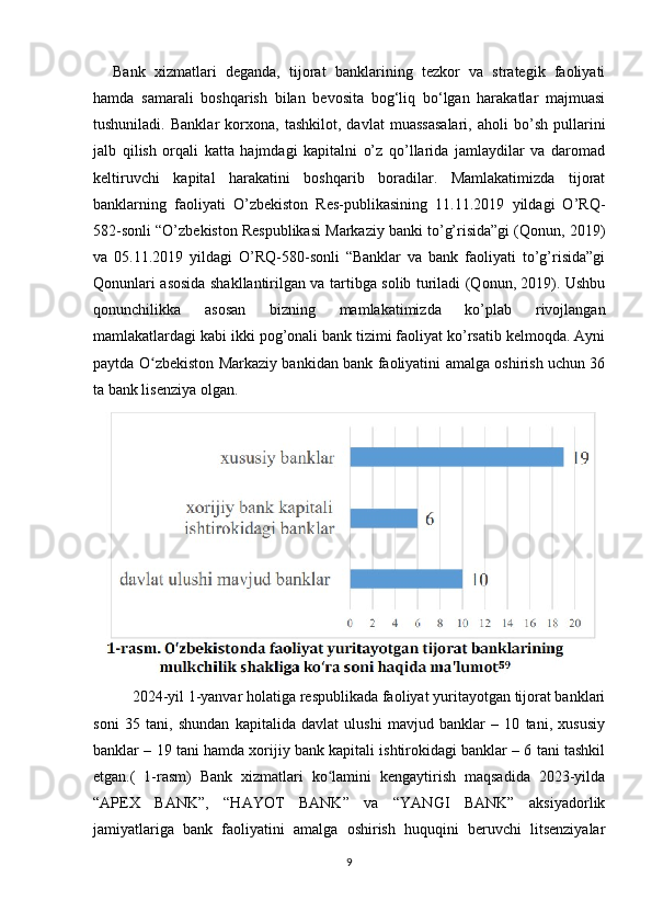 Bank   xizmatlari   deganda,   tijorat   banklarining   tezkor   va   strategik   faoliyati
hamda   samarali   boshqarish   bilan   bevosita   bog‘liq   bo‘lgan   harakatlar   majmuasi
tushuniladi.   Banklar   korxona,   tashkilot,   davlat   muassasalari,   aholi   bo’sh   pullarini
jalb   qilish   orqali   katta   hajmdagi   kapitalni   o’z   qo’llarida   jamlaydilar   va   daromad
keltiruvchi   kapital   harakatini   boshqarib   boradilar.   Mamlakatimizda   tijorat
banklarning   faoliyati   O’zbekiston   Res-publikasining   11.11.2019   yildagi   O’RQ-
582-sonli “O’zbekiston Respublikasi Markaziy banki to’g’risida”gi (Qonun, 2019)
va   05.11.2019   yildagi   O’RQ-580-sonli   “Banklar   va   bank   faoliyati   to’g’risida”gi
Qonunlari asosida shakllantirilgan va tartibga solib turiladi (Qonun, 2019). Ushbu
qonunchilikka   asosan   bizning   mamlakatimizda   ko’plab   rivojlangan
mamlakatlardagi kabi ikki pog’onali bank tizimi faoliyat ko’rsatib kelmoqda. Ayni
paytda O zbekiston Markaziy bankidan bank faoliyatini amalga oshirish uchun 36ʻ
ta bank lisenziya olgan.
2024-yil 1-yanvar holatiga respublikada faoliyat yuritayotgan tijorat banklari
soni   35   tani,   shundan   kapitalida   davlat   ulushi   mavjud   banklar   –   10   tani,   xususiy
banklar – 19 tani hamda xorijiy bank kapitali ishtirokidagi banklar – 6 tani tashkil
etgan.(   1-rasm)   Bank   xizmatlari   ko lamini   kengaytirish   maqsadida   2023-yilda	
ʻ
“APEX   BANK”,   “HAYOT   BANK”   va   “YANGI   BANK”   aksiyadorlik
jamiyatlariga   bank   faoliyatini   amalga   oshirish   huquqini   beruvchi   litsenziyalar
9 