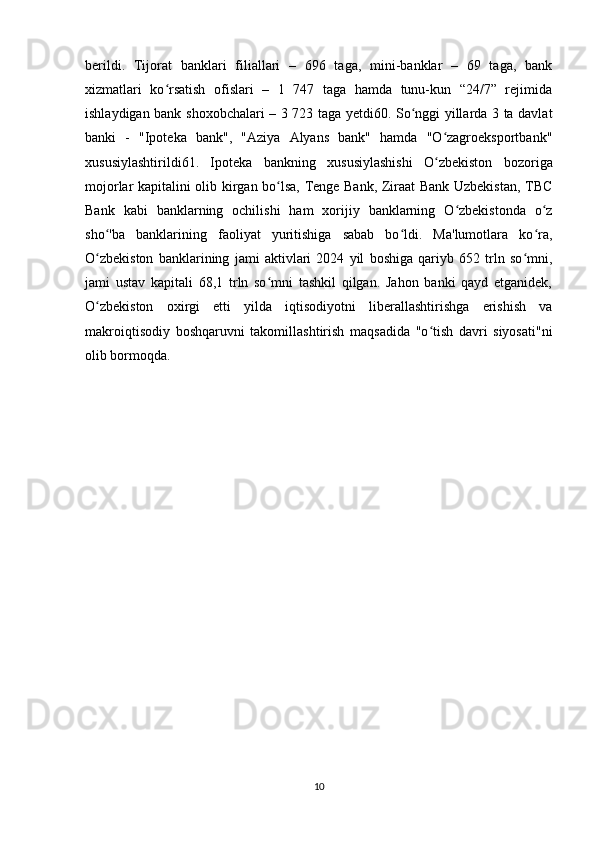 berildi.   Tijorat   banklari   filiallari   –   696   taga,   mini-banklar   –   69   taga,   bank
xizmatlari   ko rsatish   ofislari   –   1   747   taga   hamda   tunu-kun   “24/7”   rejimidaʻ
ishlaydigan bank shoxobchalari – 3 723 taga yetdi60. So nggi yillarda 3 ta davlat	
ʻ
banki   -   "Ipoteka   bank",   "Aziya   Alyans   bank"   hamda   "O zagroeksportbank"	
ʻ
xususiylashtirildi61.   Ipoteka   bankning   xususiylashishi   O zbekiston   bozoriga
ʻ
mojorlar kapitalini olib kirgan bo lsa, Tenge Bank, Ziraat Bank Uzbekistan, TBC	
ʻ
Bank   kabi   banklarning   ochilishi   ham   xorijiy   banklarning   O zbekistonda   o z	
ʻ ʻ
sho 'ba   banklarining   faoliyat   yuritishiga   sabab   bo ldi.   Ma'lumotlara   ko ra,	
ʻ ʻ ʻ
O zbekiston   banklarining   jami   aktivlari   2024   yil   boshiga   qariyb   652   trln   so mni,
ʻ ʻ
jami   ustav   kapitali   68,1   trln   so mni   tashkil   qilgan.   Jahon   banki   qayd   etganidek,	
ʻ
O zbekiston   oxirgi   etti   yilda   iqtisodiyotni   liberallashtirishga   erishish   va	
ʻ
makroiqtisodiy   boshqaruvni   takomillashtirish   maqsadida   "o tish   davri   siyosati"ni	
ʻ
olib bormoqda.
10 