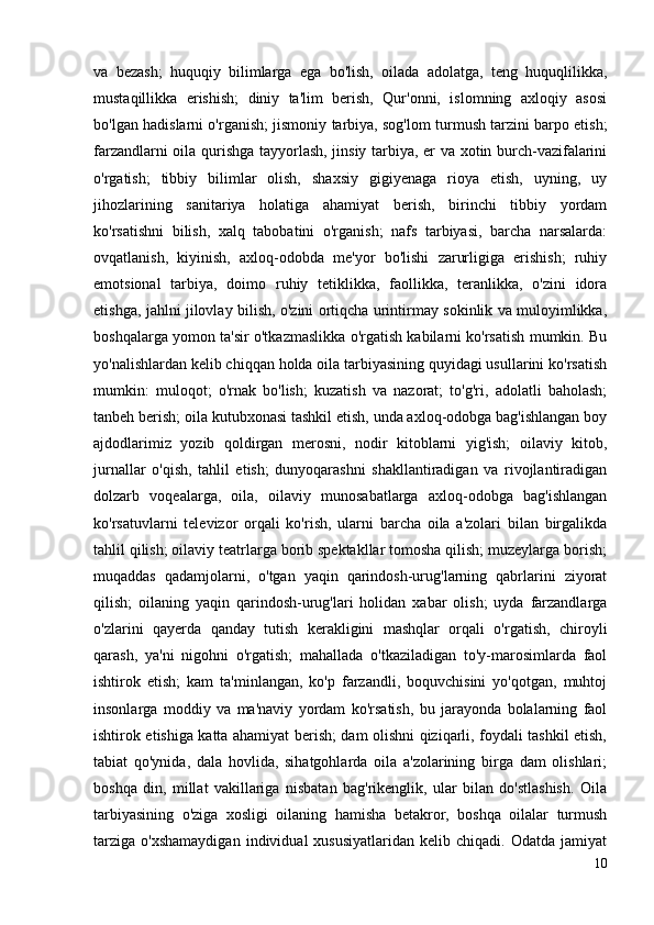 va   bezash;   huquqiy   bilimlarga   ega   bo'lish,   oilada   adolatga,   teng   huquqlilikka,
mustaqillikka   erishish;   diniy   ta'lim   berish,   Qur'onni,   islomning   axloqiy   asosi
bo'lgan hadislarni o'rganish; jismoniy tarbiya, sog'lom turmush tarzini barpo etish;
farzandlarni oila qurishga tayyorlash, jinsiy tarbiya, er va xotin burch-vazifalarini
o'rgatish;   tibbiy   bilimlar   olish,   shaxsiy   gigiyenaga   rioya   etish,   uyning,   uy
jihozlarining   sanitariya   holatiga   ahamiyat   berish,   birinchi   tibbiy   yordam
ko'rsatishni   bilish,   xalq   tabobatini   o'rganish;   nafs   tarbiyasi,   barcha   narsalarda:
ovqatlanish,   kiyinish,   axloq-odobda   me'yor   bo'lishi   zarurligiga   erishish;   ruhiy
emotsional   tarbiya,   doimo   ruhiy   tetiklikka,   faollikka,   teranlikka,   o'zini   idora
etishga, jahlni jilovlay bilish, o'zini ortiqcha urintirmay sokinlik va muloyimlikka,
boshqalarga yomon ta'sir o'tkazmaslikka o'rgatish kabilarni ko'rsatish mumkin. Bu
yo'nalishlardan kelib chiqqan holda oila tarbiyasining quyidagi usullarini ko'rsatish
mumkin:   muloqot;   o'rnak   bo'lish;   kuzatish   va   nazorat;   to'g'ri,   adolatli   baholash;
tanbeh berish; oila kutubxonasi tashkil etish, unda axloq-odobga bag'ishlangan boy
ajdodlarimiz   yozib   qoldirgan   merosni,   nodir   kitoblarni   yig'ish;   oilaviy   kitob,
jurnallar   o'qish,   tahlil   etish;   dunyoqarashni   shakllantiradigan   va   rivojlantiradigan
dolzarb   voqealarga,   oila,   oilaviy   munosabatlarga   axloq-odobga   bag'ishlangan
ko'rsatuvlarni   televizor   orqali   ko'rish,   ularni   barcha   oila   a'zolari   bilan   birgalikda
tahlil qilish; oilaviy teatrlarga borib spektakllar tomosha qilish; muzeylarga borish;
muqaddas   qadamjolarni,   o'tgan   yaqin   qarindosh-urug'larning   qabrlarini   ziyorat
qilish;   oilaning   yaqin   qarindosh-urug'lari   holidan   xabar   olish;   uyda   farzandlarga
o'zlarini   qayerda   qanday   tutish   kerakligini   mashqlar   orqali   o'rgatish,   chiroyli
qarash,   ya'ni   nigohni   o'rgatish;   mahallada   o'tkaziladigan   to'y-marosimlarda   faol
ishtirok   etish;   kam   ta'minlangan,   ko'p   farzandli,   boquvchisini   yo'qotgan,   muhtoj
insonlarga   moddiy   va   ma'naviy   yordam   ko'rsatish,   bu   jarayonda   bolalarning   faol
ishtirok etishiga katta ahamiyat berish; dam olishni qiziqarli, foydali tashkil etish,
tabiat   qo'ynida,   dala   hovlida,   sihatgohlarda   oila   a'zolarining   birga   dam   olishlari;
boshqa   din,   millat   vakillariga   nisbatan   bag'rikenglik,   ular   bilan   do'stlashish.   Oila
tarbiyasining   o'ziga   xosligi   oilaning   hamisha   betakror,   boshqa   oilalar   turmush
tarziga   o'xshamaydigan   individual   xususiyatlaridan   kelib   chiqadi.   Odatda  jamiyat
10 