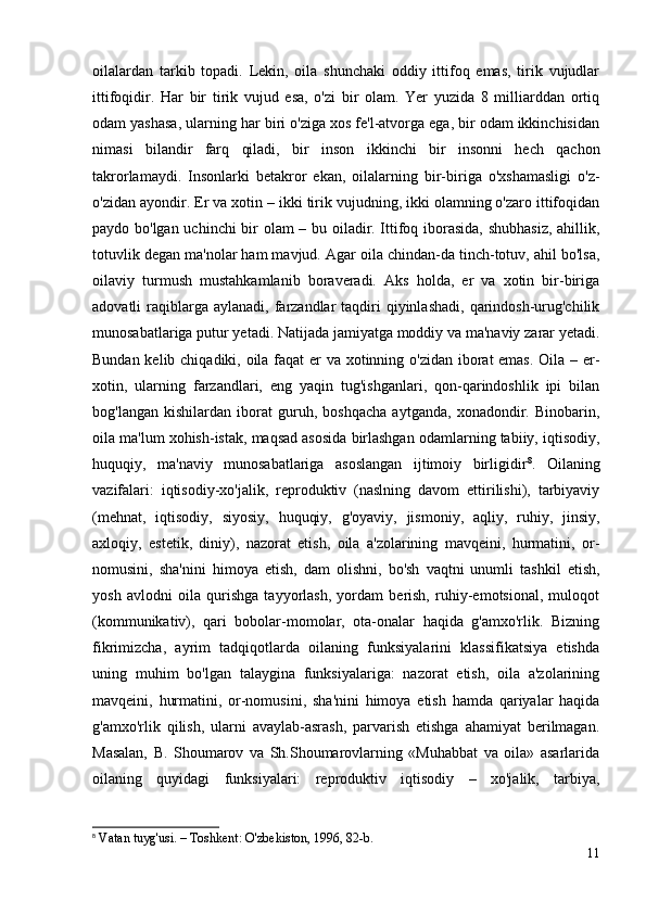 oilalardan   tarkib   topadi.   Lekin,   oila   shunchaki   oddiy   ittifoq   emas,   tirik   vujudlar
ittifoqidir.   Har   bir   tirik   vujud   esa,   o'zi   bir   olam.   Yer   yuzida   8   milliarddan   ortiq
odam yashasa, ularning har biri o'ziga xos fe'l-atvorga ega, bir odam ikkinchisidan
nimasi   bilandir   farq   qiladi,   bir   inson   ikkinchi   bir   insonni   hech   qachon
takrorlamaydi.   Insonlarki   betakror   ekan,   oilalarning   bir-biriga   o'xshamasligi   o'z-
o'zidan ayondir. Er va xotin – ikki tirik vujudning, ikki olamning o'zaro ittifoqidan
paydo bo'lgan uchinchi bir olam – bu oiladir. Ittifoq iborasida, shubhasiz, ahillik,
totuvlik degan ma'nolar ham mavjud. Agar oila chindan-da tinch-totuv, ahil bo'lsa,
oilaviy   turmush   mustahkamlanib   boraveradi.   Aks   holda,   er   va   xotin   bir-biriga
adovatli  raqiblarga aylanadi,  farzandlar  taqdiri  qiyinlashadi,  qarindosh-urug'chilik
munosabatlariga putur yetadi. Natijada jamiyatga moddiy va ma'naviy zarar yetadi.
Bundan kelib chiqadiki, oila faqat  er  va xotinning o'zidan iborat  emas. Oila – er-
xotin,   ularning   farzandlari,   eng   yaqin   tug'ishganlari,   qon-qarindoshlik   ipi   bilan
bog'langan   kishilardan   iborat   guruh,   boshqacha   aytganda,   xonadondir.   Binobarin,
oila ma'lum xohish-istak, maqsad asosida birlashgan odamlarning tabiiy, iqtisodiy,
huquqiy,   ma'naviy   munosabatlariga   asoslangan   ijtimoiy   birligidir 8
.   Oilaning
vazifalari:   iqtisodiy-xo'jalik,   reproduktiv   (naslning   davom   ettirilishi),   tarbiyaviy
(mehnat,   iqtisodiy,   siyosiy,   huquqiy,   g'oyaviy,   jismoniy,   aqliy,   ruhiy,   jinsiy,
axloqiy,   estetik,   diniy),   nazorat   etish,   oila   a'zolarining   mavqeini,   hurmatini,   or-
nomusini,   sha'nini   himoya   etish,   dam   olishni,   bo'sh   vaqtni   unumli   tashkil   etish,
yosh   avlodni   oila   qurishga   tayyorlash,   yordam   berish,   ruhiy-emotsional,   muloqot
(kommunikativ),   qari   bobolar-momolar,   ota-onalar   haqida   g'amxo'rlik.   Bizning
fikrimizcha,   ayrim   tadqiqotlarda   oilaning   funksiyalarini   klassifikatsiya   etishda
uning   muhim   bo'lgan   talaygina   funksiyalariga:   nazorat   etish,   oila   a'zolarining
mavqeini,   hurmatini,   or-nomusini,   sha'nini   himoya   etish   hamda   qariyalar   haqida
g'amxo'rlik   qilish,   ularni   avaylab-asrash,   parvarish   etishga   ahamiyat   berilmagan.
Masalan,   B.   Shoumarov   va   Sh.Shoumarovlarning   «Muhabbat   va   oila»   asarlarida
oilaning   quyidagi   funksiyalari:   reproduktiv   iqtisodiy   –   xo'jalik,   tarbiya,
8
 Vatan tuyg'usi. – Toshkent: O'zbekiston, 1996, 82-b.
11 