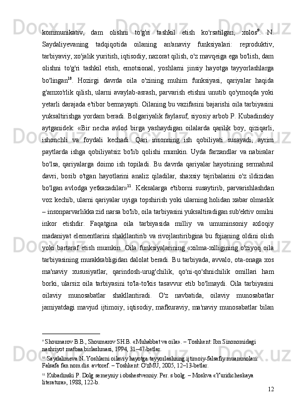 kommunikativ,   dam   olishni   to'g'ri   tashkil   etish   ko'rsatilgan,   xolos 9
.   N.
Saydaliyevaning   tadqiqotida   oilaning   an'anaviy   funksiyalari:   reproduktiv,
tarbiyaviy, xo'jalik yuritish, iqtisodiy, nazorat qilish, o'z mavqeiga ega bo'lish, dam
olishni   to'g'ri   tashkil   etish,   emotsional,   yoshlarni   jinsiy   hayotga   tayyorlashlarga
bo'lingan 10
.   Hozirgi   davrda   oila   o'zining   muhim   funksiyasi,   qariyalar   haqida
g'amxo'rlik qilish, ularni  avaylab-asrash,  parvarish etishni  unutib qo'ymoqda yoki
yetarli darajada e'tibor bermayapti. Oilaning bu vazifasini bajarishi oila tarbiyasini
yuksaltirishga yordam beradi. Bolgariyalik faylasuf, siyosiy arbob P. Kubadinskiy
aytganidek:   «Bir   necha   avlod   birga   yashaydigan   oilalarda   qarilik   boy,   qiziqarli,
ishonchli   va   foydali   kechadi.   Qari   insonning   ish   qobiliyati   susayadi,   ayrim
paytlarda   ishga   qobiliyatsiz   bo'lib   qolishi   mumkin.   Uyda   farzandlar   va   nabiralar
bo'lsa,   qariyalarga   doimo   ish   topiladi.   Bu   davrda   qariyalar   hayotining   sermahsul
davri,   bosib   o'tgan   hayotlarini   analiz   qiladilar,   shaxsiy   tajribalarini   o'z   ildizidan
bo'lgan   avlodga   yetkazadilar» 11
.   Keksalarga   e'tiborni   susaytirib,   parvarishlashdan
voz kechib, ularni qariyalar uyiga topshirish yoki ularning holidan xabar olmaslik
– insonparvarlikka zid narsa bo'lib, oila tarbiyasini yuksaltiradigan sub'ektiv omilni
inkor   etishdir.   Faqatgina   oila   tarbiyasida   milliy   va   umuminsoniy   axloqiy
madaniyat elementlarini shakllantirib va rivojlantiribgina bu fojianing oldini olish
yoki   bartaraf   etish   mumkin.   Oila   funksiyalarining   «xilma-xilligining   o'ziyoq   oila
tarbiyasining murakkabligidan dalolat beradi. Bu tarbiyada, avvalo, ota-onaga xos
ma'naviy   xususiyatlar,   qarindosh-urug'chilik,   qo'ni-qo'shnichilik   omillari   ham
borki,   ularsiz   oila   tarbiyasini   to'la-to'kis   tasavvur   etib   bo'lmaydi.   Oila   tarbiyasini
oilaviy   munosabatlar   shakllantiradi.   O'z   navbatida,   oilaviy   munosabatlar
jamiyatdagi   mavjud   ijtimoiy,   iqtisodiy,   mafkuraviy,   ma'naviy   munosabatlar   bilan
9
  Shoumarov B.B., Shoumarov SH.B. «Muhabbat va oila». – Toshkent: Ibn Sinonomidagi 
nashriyot matbaa birlashmasi, 1994, 31–47-betlar.
10
  Saydalimeva N. Yoshlarni oilaviy hayotga tayyorlashning ijtimoiy-falsafiy muammolari: 
Falsafa fan nom.dis. avtoref. – Toshkent: O'zMU, 2005, 12–13-betlar.
11
 Kubadinski P. Dolg semeyniy i obshestvenniy. Per. s bolg. – Moskva «Yuridicheskaya 
literatura», 1988, 122-b.
12 