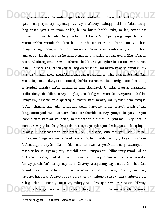 belgilanadi   va   ular   ta'sirida   o'zgarib   boraveradi» 12
.   Binobarin,   «Oila   dunyosi»   bir
qator   ruhiy,   ijtimoiy,   iqtisodiy,   siyosiy,   ma'naviy,   axloqiy   rishtalar   bilan   uzviy
bog'langan   yaxlit   «dunyo»   bo'lib,   bunda   butun   boshli   tarix,   millat,   davlat   o'z
ifodasini   topgan   bo'ladi.   Dunyoga   kelib   ilk   bor   ko'z   ochgan   yangi   vujud   birinchi
marta   ushbu   murakkab   olam   bilan   oilada   tanishadi,   binobarin,   uning   uchun
dunyoda eng zukko, yetuk, bilimdon inson ota va onasi hisoblanadi, uning uchun
eng  obod,  fayzli,  issiq   va  ko'rkam   xonadon  u  tavallud  topgan  uydir.  Shu  sababli,
yosh   avlodning   emin-erkin,   barkamol   bo'lib   tarbiya   topishida   ota-onaning   tutgan
o'rni,   ijtimoiy   roli,   tadbirkorligi,   sog'-salomatligi,   ma'naviy-axloqiy   qiyofasi,   el-
yurt va Vatanga mehr-muhabbati, sadoqati g'oyat muhim ahamiyat kasb etadi. Shu
ma'noda,   «oila   dunyosi»   atamasi,   ko'rib   turganimizdek,   o'ziga   xos   betakror,
individual   falsafiy   ma'no-mazmunni   ham   ifodalaydi.   Chunki,   qiyosan   qaraganda
«oila   dunyosi»   bilan   uzviy   bog'liqlikda   bo'lgan   «mahalla   dunyosi»,   «ko'cha
dunyosi»,   «shahar   yoki   qishloq   dunyosi»   kabi   ramziy   «dunyo»lar   ham   mavjud
bo'lib,   chindan   ham   ular   ibtidosida   «oila   dunyosi»   turadi.   Irsiyat   orqali   o'tgan
belgi-xususiyatlardan   tashqari,   bola   xarakterida   oilaviy   jarayonda   yuz   bergan
barcha   xatti-harakat   va   holat,   munosabatlar   o'chmas   iz   qoldiradi.   Keyinchalik
xarakterning   yetakchi   yoki   bosh   xususiyatiga   aylangan   fazilat   yoki   odat-qiliqlar
oilaviy   munosabatlardan   oziqlanadi.   Shu   ma'noda,   oila   tarbiyasi   har   jihatdan
ijobiy, maqtovga sazovor bo'la olmaganidek, har jihatdan salbiy yoki yaroqsiz ham
bo'lmasligi   tabiiydir.   Har   holda,   oila   tarbiyasida   yetakchi   ijobiy   xususiyatlar
ustuvor   bo'lsa,   ayrim   juz'iy   kamchiliklarni,   nuqsonlarni   bilintirmay   turadi.   «Har
to'kisda bir ayb», deydi dono xalqimiz va ushbu maqol bilan hamma narsa hamisha
birday   yaxshi   bo'lmasligi   uqtiriladi.   Oilaviy   tarbiyaning   tugal   maqsadi   –   boladan
komil   insonni   yetishtirishdir.   Buni   amalga   oshirish   jismoniy,   iqtisodiy,   mehnat,
siyosiy, huquqiy, g'oyaviy, aqliy, ruhiy, jinsiy, axloqiy, estetik, diniy tarbiyani o'z
ichiga   oladi.   Jismoniy,   ma'naviy-axloqiy   va   ruhiy   qonuniyatlarni   yaxshi   bilmay
turib,   ko'zlangan   maqsadga   erishib   bo'lmaydi,   zero,   bola   mana   shular   asosida
12
  Vatan tuyg'usi. – Toshkent: O'zbekiston, 1996, 82-b.
13 