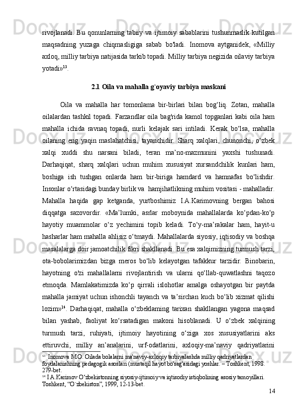 rivojlanadi.   Bu   qonunlarning   tabiiy   va   ijtimoiy   sabablarini   tushunmaslik   kutilgan
maqsadning   yuzaga   chiqmasligiga   sabab   bo'ladi.   Inomova   aytganidek,   «Milliy
axloq, milliy tarbiya natijasida tarkib topadi. Milliy tarbiya negizida oilaviy tarbiya
yotadi» 13
.
2.1 Oila va mahalla g`oyaviy tarbiya maskani
Oila   va   mahalla   har   tomonlama   bir-birlari   bilan   bog‘liq.   Zotan,   mahalla
oilalardan  tashkil  topadi.  Farzandlar   oila  bag'rida  kamol  topganlari  kabi   oila ham
mahalla   ichida   ravnaq   topadi,   nurli   kelajak   sari   intiladi.   Kerak   bo‘lsa,   mahalla
oilaning   eng   yaqin   maslahatchisi,   tayanchidir.   Sharq   xalqlari,   chunonchi,   o‘zbek
xalqi   xuddi   shu   narsani   biladi,   teran   ma’no-mazmunini   yaxshi   tushunadi.
Darhaqiqat,   sharq   xalqlari   uchun   muhim   xususiyat   xursandchilik   kunlari   ham,
boshiga   ish   tushgan   onlarda   ham   bir-biriga   hamdard   va   hamnafas   bo‘lishdir.
Insonlar o‘rtasidagi bunday birlik va  hamjihatlikning muhim vositasi - mahalladir.
Mahalla   haqida   gap   ketganda,   yurtboshimiz   I.A.Karimovning   bergan   bahosi
diqqatga   sazovordir.   «Ma’lumki,   asrlar   moboynida   mahallalarda   ko‘pdan-ko‘p
hayotiy   muammolar   o‘z   yechimini   topib   keladi.   To‘y-ma’rakalar   ham,   hayit-u
hasharlar ham mahalla ahlisiz o‘tmaydi. Mahallalarda siyosiy, iqtisodiy va boshqa
masalalarga doir jamoatchilik fikri shakllanadi. Bu esa xalqimizning turmush tarzi,
ota-bobolarimizdan   bizga   meros   bo‘lib   kelayotgan   tafakkur   tarzidir.   Binobarin,
hayotning   o'zi   mahallalarni   rivojlantirish   va   ularni   qo‘llab-quwatlashni   taqozo
etmoqda.   Mamlakatimizda   ko‘p   qirrali   islohotlar   amalga   oshayotgan   bir   paytda
mahalla  jamiyat  uchun  ishonchli   tayanch  va  ta’sirchan  kuch  bo‘lib  xizmat   qilishi
lozim» 14
.   Darhaqiqat,   mahalla   o‘zbeklaming   tarixan   shakllangan   yagona   maqsad
bilan   yashab,   faoliyat   ko‘rsatadigan   makoni   hisoblanadi.   U   o‘zbek   xalqining
turmush   tarzi,   ruhiyati,   ijtimoiy   hayotining   o‘ziga   xos   xususiyatlarini   aks
ettiruvchi,   milliy   an’analarini,   urf-odatlarini,   axloqiy-ma’naviy   qadriyatlarini
13
  Inomova M.O. Oilada bolalarni ma'naviy-axloqiy tarbiyalashda milliy qadriyatlardan 
foydalanishning pedagogik asoslari (mustaqil hayot bo'sag'asidagi yoshlar. – Toshkent, 1998. 
279-bet.
14
  I.A.Karimov O‘zbekistonning siyosiy-ijtimoiy va iqtisodiy istiqbolining asosiy tamoyillari. 
Toshkent, “O`zbekiston”, 1999, 12-13-bet.
14 