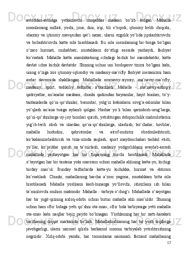 avloddan-avlodga   yetkazuvchi   muqaddas   maskan   bo‘lib   kelgan.   Mahalla
insonlaming   millati,   yoshi,   jinsi,   dini,   irqi,   tili   e’tiqodi,   ijtimoiy   kelib   chiqishi,
shaxsiy   va   ijtimoiy   mavqeidan   qat’i   nazar,   ularni   ezgulik   yo‘lida   jipslashtiruvchi
va   birlashtiruvchi   katta   oila   hisoblanadi.   Bu   oila   insonlaming   bir-biriga   bo‘lgan
o‘zaro   hurmati,   muhabbati,   mustahkam   do‘stligi   asosida   yashaydi,   faoliyat
ko‘rsatadi.   Mahalla   katta   mamlakatning   ichidagi   kichik   bir   mamlakatdir,   katta
davlat   ichra   kichik   davlatdir.   Shuning   uchun   uni   boshqaruv   tizimi   bo‘lgani   kabi,
uning   o‘ziga   xos   ijtimoiy-iqtisodiy   va   madaniy-ma’rifiy   faoliyat   mexanizmi   ham
asrlar   davomida   shakllangan.   Mahallada   ommaviy-siyosiy,   ma’naviy-ma’rifiy,
madaniy,   sport,   tashkiliy   tadbirlar   o‘tkaziladi.   Mahalla   -   ma’naviy-axloqiy
qadriyatlar,   an’analar   maskani,   chunki   qadimdan   bayramlar,   hayit   kunlari,   to‘y-
tantanalarda   qo‘ni-qo‘shnilar,   bemorlar,   yolg‘iz   keksalarni   sovg‘a-salomlar   bilan
yo‘qlash   an’ana   tusiga   aylanib   qolgan.   Hashar   yo`li   bilan   qarindosh-urug‘larga,
qo‘ni-qo‘shnilarga uy-joy binolari qurish, yetishtirgan dehqonchilik mahsulotlarini
yig‘ib-terib   olish   va   ulardan   qo‘ni-qo‘shnilarga,   ulashish,   ko‘chalar,   hovlilar,
mahalla   hududini,   qabristonlar   va   atrof-muhitni   obodonlashtirish,
ko‘kalamzorlashtirish   va   toza-ozoda   saqlash,   sport   maydonchalari   tashkil   etish,
yo’llar,   ko‘priklar   qurish   va   ta’mirlash,   madaniy   yodgorliklami   avaylab-asrash
mahallada   yashayotgan   har   bir   fuqaroning   burchi   hisoblanadi.   Mahallada
o‘tayotgan har bir tantana yoki marosim uchun mahalla ahlining katta-yu, kichigi
birday   mas’ul.   Bunday   tadbirlarda   katta-yu   kichikka,   hurmat   va   ehtirom
ko‘rsatiladi.   Chunki,   mahallaning   barcha   a’zosi   yagona,   mustahkam   bitta   oila
hisoblanadi.   Mahalla   yoshlami   kasb-hunarga   yo‘llovchi,   ishsizlami   ish   bilan
ta’minlovchi  muhim  makondir. Mahalla -  tarbiya o‘chog‘i. Mahallada  o‘sayotgan
har   bir   yigit-qizning   axloq-odobi   uchun   butun   mahalla   ahli   mas’uldir.   Shuning
uchun ham «Bir bolaga yetti qo‘shni ota-ona», «Bir bola tarbiyasiga yetti mahalla
ota-ona»   kabi   naqllar   bejiz   paydo   bo‘lmagan.   Yoshlaming   har   bir   xatti-harakati
barchaning   diqqat   markazida   bo‘ladi.   Mahalladoshlaming   har   bir   yosh   taqdiriga
javobgarligi,   ularni   nazorat   qilishi   barkamol   insonni   tarbiyalab   yetishtirishning
negizidir.   Xulq-odobi   yaxshi,   har   tomonlama   namunali   farzand   mahallaning
15 