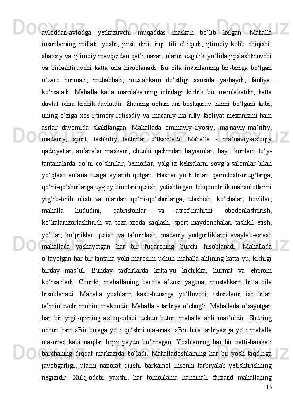 avloddan-avlodga   yetkazuvchi   muqaddas   maskan   bo‘lib   kelgan.   Mahalla
insonlaming   millati,   yoshi,   jinsi,   dini,   irqi,   tili   e’tiqodi,   ijtimoiy   kelib   chiqishi,
shaxsiy   va   ijtimoiy   mavqeidan   qat’i   nazar,   ularni   ezgulik   yo‘lida   jipslashtiruvchi
va   birlashtiruvchi   katta   oila   hisoblanadi.   Bu   oila   insonlaming   bir-biriga   bo‘lgan
o‘zaro   hurmati,   muhabbati,   mustahkam   do‘stligi   asosida   yashaydi,   faoliyat
ko‘rsatadi.   Mahalla   katta   mamlakatning   ichidagi   kichik   bir   mamlakatdir,   katta
davlat   ichra   kichik   davlatdir.   Shuning   uchun   uni   boshqaruv   tizimi   bo‘lgani   kabi,
uning   o‘ziga   xos   ijtimoiy-iqtisodiy   va   madaniy-ma’rifiy   faoliyat   mexanizmi   ham
asrlar   davomida   shakllangan.   Mahallada   ommaviy-siyosiy,   ma’naviy-ma’rifiy,
madaniy,   sport,   tashkiliy   tadbirlar   o‘tkaziladi.   Mahalla   -   ma’naviy-axloqiy
qadriyatlar,   an’analar   maskani,   chunki   qadimdan   bayramlar,   hayit   kunlari,   to‘y-
tantanalarda   qo‘ni-qo‘shnilar,   bemorlar,   yolg‘iz   keksalarni   sovg‘a-salomlar   bilan
yo‘qlash   an’ana   tusiga   aylanib   qolgan.   Hashar   yo`li   bilan   qarindosh-urug‘larga,
qo‘ni-qo‘shnilarga uy-joy binolari qurish, yetishtirgan dehqonchilik mahsulotlarini
yig‘ib-terib   olish   va   ulardan   qo‘ni-qo‘shnilarga,   ulashish,   ko‘chalar,   hovlilar,
mahalla   hududini,   qabristonlar   va   atrof-muhitni   obodonlashtirish,
ko‘kalamzorlashtirish   va   toza-ozoda   saqlash,   sport   maydonchalari   tashkil   etish,
yo’llar,   ko‘priklar   qurish   va   ta’mirlash,   madaniy   yodgorliklami   avaylab-asrash
mahallada   yashayotgan   har   bir   fuqaroning   burchi   hisoblanadi.   Mahallada
o‘tayotgan har bir tantana yoki marosim uchun mahalla ahlining katta-yu, kichigi
birday   mas’ul.   Bunday   tadbirlarda   katta-yu   kichikka,   hurmat   va   ehtirom
ko‘rsatiladi.   Chunki,   mahallaning   barcha   a’zosi   yagona,   mustahkam   bitta   oila
hisoblanadi.   Mahalla   yoshlami   kasb-hunarga   yo‘llovchi,   ishsizlami   ish   bilan
ta’minlovchi  muhim  makondir. Mahalla -  tarbiya o‘chog‘i. Mahallada  o‘sayotgan
har   bir   yigit-qizning   axloq-odobi   uchun   butun   mahalla   ahli   mas’uldir.   Shuning
uchun ham «Bir bolaga yetti qo‘shni ota-ona», «Bir bola tarbiyasiga yetti mahalla
ota-ona»   kabi   naqllar   bejiz   paydo   bo‘lmagan.   Yoshlaming   har   bir   xatti-harakati
barchaning   diqqat   markazida   bo‘ladi.   Mahalladoshlaming   har   bir   yosh   taqdiriga
javobgarligi,   ularni   nazorat   qilishi   barkamol   insonni   tarbiyalab   yetishtirishning
negizidir.   Xulq-odobi   yaxshi,   har   tomonlama   namunali   farzand   mahallaning
15