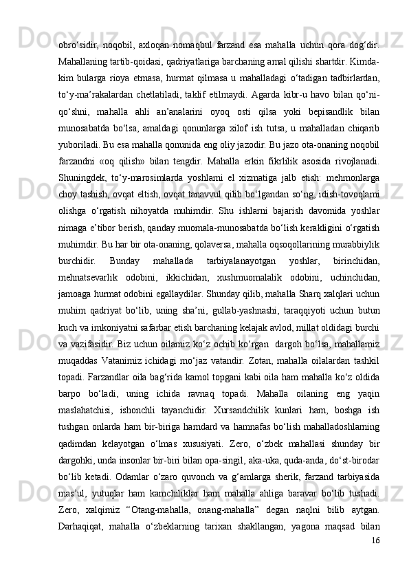 obro‘sidir,   noqobil,   axloqan   nomaqbul   farzand   esa   mahalla   uchun   qora   dog‘dir.
Mahallaning tartib-qoidasi, qadriyatlariga barchaning amal qilishi shartdir. Kimda-
kim   bularga   rioya   etmasa,   hurmat   qilmasa   u   mahalladagi   o‘tadigan   tadbirlardan,
to‘y-ma’rakalardan   chetlatiladi,   taklif   etilmaydi.   Agarda   kibr-u   havo   bilan   qo‘ni-
qo‘shni,   mahalla   ahli   an’analarini   oyoq   osti   qilsa   yoki   bepisandlik   bilan
munosabatda   bo‘lsa,   amaldagi   qonunlarga   xilof   ish   tutsa,   u   mahalladan   chiqarib
yuboriladi. Bu esa mahalla qonunida eng oliy jazodir. Bu jazo ota-onaning noqobil
farzandni   «oq   qilish»   bilan   tengdir.   Mahalla   erkin   fikrlilik   asosida   rivojlanadi.
Shuningdek,   to‘y-marosimlarda   yoshlami   el   xizmatiga   jalb   etish:   mehmonlarga
choy tashish, ovqat eltish, ovqat tanavvul qilib bo‘lgandan so‘ng, idish-tovoqlami
olishga   o‘rgatish   nihoyatda   muhimdir.   Shu   ishlarni   bajarish   davomida   yoshlar
nimaga e’tibor berish, qanday muomala-munosabatda bo‘lish kerakligini o‘rgatish
muhimdir. Bu har bir ota-onaning, qolaversa, mahalla oqsoqollarining murabbiylik
burchidir.   Bunday   mahallada   tarbiyalanayotgan   yoshlar,   birinchidan,
mehnatsevarlik   odobini,   ikkichidan,   xushmuomalalik   odobini,   uchinchidan,
jamoaga hurmat odobini egallaydilar. Shunday qilib, mahalla Sharq xalqlari uchun
muhim   qadriyat   bo‘lib,   uning   sha’ni,   gullab-yashnashi,   taraqqiyoti   uchun   butun
kuch va imkoniyatni safarbar etish barchaning kelajak avlod, millat oldidagi burchi
va vazifasidir.   Biz  uchun oilamiz  ko‘z ochib  ko‘rgan   dargoh bo‘lsa,  mahallamiz
muqaddas   Vatanimiz   ichidagi   mo‘jaz   vatandir.   Zotan,   mahalla   oilalardan   tashkil
topadi. Farzandlar oila bag‘rida kamol topgani kabi oila ham mahalla ko‘z oldida
barpo   bo‘ladi,   uning   ichida   ravnaq   topadi.   Mahalla   oilaning   eng   yaqin
maslahatchisi,   ishonchli   tayanchidir.   Xursandchilik   kunlari   ham,   boshga   ish
tushgan  onlarda  ham  bir-biriga  hamdard  va  hamnafas  bo‘lish  mahalladoshlarning
qadimdan   kelayotgan   o‘lmas   xususiyati.   Zero,   o‘zbek   mahallasi   shunday   bir
dargohki, unda insonlar bir-biri bilan opa-singil, aka-uka, quda-anda, do‘st-birodar
bo‘lib   ketadi.   Odamlar   o‘zaro   quvonch   va   g‘amlarga   sherik,   farzand   tarbiyasida
mas’ul,   yutuqlar   ham   kamchiliklar   ham   mahalla   ahliga   baravar   bo‘lib   tushadi.
Zero,   xalqimiz   “Otang-mahalla,   onang-mahalla”   degan   naqlni   bilib   aytgan.
Darhaqiqat,   mahalla   o‘zbeklarning   tarixan   shakllangan,   yagona   maqsad   bilan
16 