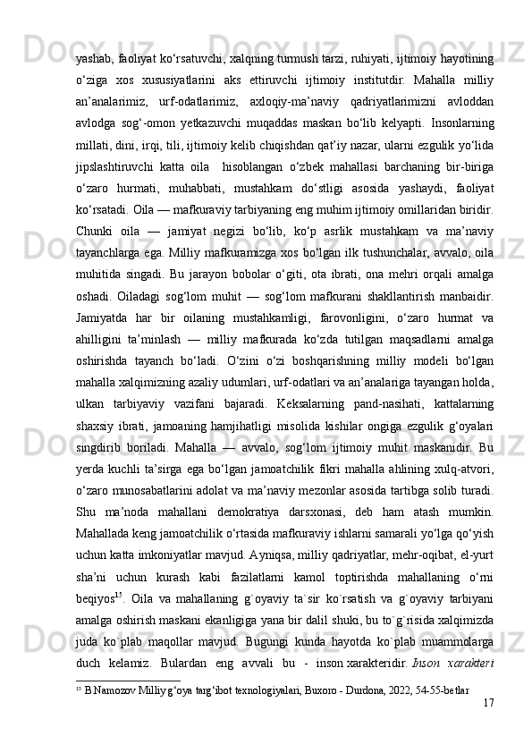 yashab, faoliyat ko‘rsatuvchi, xalqning turmush tarzi, ruhiyati, ijtimoiy hayotining
o‘ziga   xos   xususiyatlarini   aks   ettiruvchi   ijtimoiy   institutdir.   Mahalla   milliy
an’analarimiz,   urf-odatlarimiz,   axloqiy-ma’naviy   qadriyatlarimizni   avloddan
avlodga   sog‘-omon   yetkazuvchi   muqaddas   maskan   bo‘lib   kelyapti.   Insonlarning
millati, dini, irqi, tili, ijtimoiy kelib chiqishdan qat’iy nazar, ularni ezgulik yo‘lida
jipslashtiruvchi   katta   oila     hisoblangan   o‘zbek   mahallasi   barchaning   bir-biriga
o‘zaro   hurmati,   muhabbati,   mustahkam   do‘stligi   asosida   yashaydi,   faoliyat
ko‘rsatadi.  Oila — mafkuraviy tarbiyaning eng muhim ijtimoiy omillaridan biridir.
Chunki   oila   —   jamiyat   negizi   bo‘lib,   ko‘p   asrlik   mustahkam   va   ma’naviy
tayanchlarga ega. Milliy mafkuramizga xos bo‘lgan ilk tushunchalar, avvalo, oila
muhitida   singadi.   Bu   jarayon   bobolar   o‘giti,   ota   ibrati,   ona   mehri   orqali   amalga
oshadi.   Oiladagi   sog‘lom   muhit   —   sog‘lom   mafkurani   shakllantirish   manbaidir.
Jamiyatda   har   bir   oilaning   mustahkamligi,   farovonligini,   o‘zaro   hurmat   va
ahilligini   ta’minlash   —   milliy   mafkurada   ko‘zda   tutilgan   maqsadlarni   amalga
oshirishda   tayanch   bo‘ladi.   O‘zini   o‘zi   boshqarishning   milliy   modeli   bo‘lgan
mahalla xalqimizning azaliy udumlari, urf-odatlari va an’analariga tayangan holda,
ulkan   tarbiyaviy   vazifani   bajaradi.   Keksalarning   pand-nasihati,   kattalarning
shaxsiy   ibrati,   jamoaning   hamjihatligi   misolida   kishilar   ongiga   ezgulik   g‘oyalari
singdirib   boriladi.   Mahalla   —   avvalo,   sog‘lom   ijtimoiy   muhit   maskanidir.   Bu
yerda   kuchli   ta’sirga   ega   bo‘lgan   jamoatchilik   fikri   mahalla   ahlining   xulq-atvori,
o‘zaro munosabatlarini adolat va ma’naviy mezonlar asosida tartibga solib turadi.
Shu   ma’noda   mahallani   demokratiya   darsxonasi,   deb   ham   atash   mumkin.
Mahallada keng jamoatchilik o‘rtasida mafkuraviy ishlarni samarali yo‘lga qo‘yish
uchun katta imkoniyatlar mavjud. Ayniqsa, milliy qadriyatlar, mehr-oqibat, el-yurt
sha’ni   uchun   kurash   kabi   fazilatlarni   kamol   toptirishda   mahallaning   o‘rni
beqiyos 15
.   Oila   va   mahallaning   g`oyaviy   ta`sir   ko`rsatish   va   g`oyaviy   tarbiyani
amalga oshirish maskani ekanligiga yana bir dalil shuki, bu to`g`risida xalqimizda
juda   ko`plab   maqollar   mavjud.   Bugungi   kunda   hayotda   ko`plab   muammolarga
duch   kelamiz.   Bulardan   eng   avvali   bu   -   inson   xarakteridir.   Inson   xarakteri
15
  B.Namozov  Milliy g‘oya targ‘ibot texnologiyalari, Buxoro - Durdona, 2022, 54-55-betlar
17 