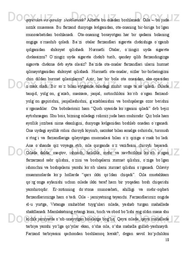 qayerdan   va   qanday   shakllanadi?   Albatta   bu   oiladan   boshlanadi.   Oila   –   bu   juda
nozik   muassasa.   Bu   farzand   dunyoga   kelganidan,   ota-onaning   bir-biriga   bo`lgan
munosabatidan   boshlanadi.     Ota-onaning   bosayotgan   har   bir   qadami   bolaning
ongiga   o`rnashib   qoladi.   Ba`zi     otalar   farzandlari   sigareta   chekishiga   o`rganib
qolganidan     shikoyat   qilishadi.   Hurmatli   Otalar,   o`zingiz   uyda   sigareta
chekasizmi?   O`zingiz   uyda   sigareta   chekib   turib,   qanday   qilib   farzandingizga
sigareta   chekma   deb   ayta   olasiz?   Ba`zida   ota-onalar   farzandlari   ularni   hurmat
qilmayotganidan   shikoyat   qilishadi.   Hurmatli   ota-onalar,   sizlar   bir-birlaringizni
chin   dildan   hurmat   qilasizlarmi?   Axir,   har   bir   bola   ota   onasidan,   aka-opasidan
o`rnak   oladi.   Bir   so`z   bilan   aytganda   oiladagi   muhit   unga   ta`sir   qiladi.   Oilada
tanqid,   yolg`on,   g`azab,   masxara,   janjal,   notinchlikni   ko`rib   o`sgan   farzand-
yolg`on   gapirishni,   janjallashishni,   g`azablanishni   va   boshqalarga   ozor   berishni
o`rganadilar.     Ota   bobolarimiz   ham   “Qush   uyasida   ko`rganini   qiladi”   deb   bejiz
aytishmagan. Shu bois, bizning oiladagi rolimiz juda ham muhimdir. Qiz bola ham
ayollik   jozibasi   nima   ekanligini,   dunyoga   kelganidan   boshlab   onadan   o`rganadi.
Ona uydagi ayollik rolini chiroyli kiyinib, nazokat bilan amalga oshirishi, turmush
o`rtog`i   va   farzandlariga   qilayotgan   muomalasi   bilan   o`z   qiziga   o`rnak   bo`ladi.
Ana   o`shanda   qiz   voyaga   etib,   oila   qurganda   o`z   vazifasini   chiroyli   bajaradi.
Oilada   dalda,   maqtov,   ishonch,   halollik,   mehr   va   xavfsizlikni   ko`rib   o`sgan
farzarzand   sabr   qilishni,   o`zini   va   boshqalarni   xurmat   qilishni,   o`ziga   bo`lgan
ishonchni   va   boshqalarni   yaxshi   ko`rib   ularni   xurmat   qilishni   o`rganadi.   Oilaviy
muammolarda   ko`p   hollarda   “qars   ikki   qo`ldan   chiqadi”.   Oila   mustahkam
qo`rg`onga   aylanishi   uchun   oilada   ikki   taraf   ham   bir   yoqadan   bosh   chiqarishi
yaxshiroqdir.   Er-xotinning   do`stona   munosabati,   ahilligi   va   mehr-oqibati
farzandlarimizga   ham   o`tadi.   Oila   -   jamiyatning   tayanchi.   Farzandlarimiz   ongida
el-u   yurtga,   Vatanga   muhabbat   tuyg ulari   oilada,   yashab   turgan   mahalladaʻ
shakllanadi. Mamlakatning ertangi kuni, tinch va obod bo lishi eng oldin mana shu	
ʻ
kichik jamiyatda o sib-unayotgan bolalarga bog liq. Qaysi oilada, qaysi mahallada	
ʻ ʻ
tarbiya   yaxshi   yo lga   qo yilar   ekan,   o sha   oila,   o sha   mahalla   gullab-yashnaydi.
ʻ ʻ ʻ ʻ
Farzand   tarbiyasini   qachondan   boshlamoq   kerak?,   degan   savol   ko pchilikni	
ʻ
18