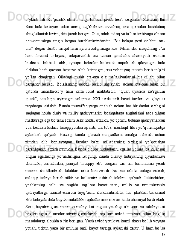 o ylantiradi. Ko pchilik olimlar unga turlicha javob berib kelganlar. Xususan, Ibnʻ ʻ
Sino   bola   tarbiyasi   bilan   uning   tug ilishidan   avvalroq,   ona   qornidan   boshlaboq	
ʻ
shug ullanish lozim, deb javob bergan. Oila, odob-axloq va ta lim-tarbiyaga e tibor	
ʻ ʼ ʼ
qon-qonimizga   singib   ketgan   burchlarimizdandir.   “Bir   bolaga   yetti   qo shni   ota-	
ʻ
ona”   degan   ibratli   maqol   ham   aynan   xalqimizga   xos.   Mana   shu   maqolning   o zi	
ʻ
ham   farzand   tarbiyasi,   oilaparvarlik   biz   uchun   qanchalik   ahamiyatli   ekanini
bildiradi.   Mahalla   ahli,   ayniqsa   keksalar   ko chada   nopok   ish   qilayotgan   bola	
ʻ
oldidan   hech   qachon   beparvo   o tib   ketmagan,   shu   zahotiyoq   tanbeh   berib   to g ri	
ʻ ʻ ʻ
yo lga   chaqirgan.   Oiladagi   muhit   ota-ona   o z   ma suliyatlarini   his   qilishi   bilan	
ʻ ʻ ʼ
barqaror   bo ladi.   Bolalarning   odobli   bo lib   ulg ayishi   uchun   ota-ona   bilan   bir	
ʻ ʻ ʻ
qatorda   mahalla-ko`y   ham   katta   ibrat   maktabidir.   “Qush   uyasida   ko rganini	
ʻ
qiladi”,   deb   bejiz   aytmagan   xalqimiz.   XXI   asrda   turli   hayot   tarzlari   va   g oyalar
ʻ
raqobatga   kirishdi.   Bunda   muvaffaqiyatga   erishish   uchun   har   bir   davlat   o zligini
ʻ
saqlagan   holda   diniy   va   milliy   qadriyatlarini   boshqalarga   anglatishni   asos   qilgan
mafkuraga ega bo lishi lozim. Aks holda, o zlikni yo qotish, bebaho qadriyatlardan	
ʻ ʻ ʻ
voz kechish kishini taraqqiyotdan ajratib, uni tobe, mustaqil  fikri yo q manqurtga	
ʻ
aylantirib   qo yadi.   Hozirgi   kunda   g arazli   maqsadlarni   amalga   oshirish   uchun	
ʻ ʻ
zimdan   olib   borilayotgan   fitnalar   ba zi   millatlarning   o zligini   yo qotishga	
ʼ ʻ ʻ
qaratilganini sezish mumkin. Bunda e tibor hududlarini egallash emas, balki, inson	
ʼ
ongini   egallashga   yo naltirilgan.   Bugungi   kunda   oilaviy   tarbiyaning   qiyinlashuvi	
ʻ
shundaki,   birinchidan,   jamiyat   taraqqiy   etib   borgani   sari   har   tomonlama   yetuk
insonni   shakllantirish   talablari   ortib   boraveradi.   Bu   esa   oilada   bolaga   estetik,
axloqiy   tarbiya   berish   sifati   va   ko lamini   oshirish   talabini   qo yadi.   Ikkinchidan,	
ʻ ʻ
yoshlarning   qalbi   va   ongida   sog lom   hayot   tarzi,   milliy   va   umuminsoniy
ʻ
qadriyatlarga   hurmat-ehtirom   tuyg usini   shakllantirishda,   har   jihatdan   barkamol
ʻ
etib tarbiyalashda buyuk mutafakkir ajdodlarimiz merosi katta ahamiyat kasb etadi.
Zero,   hayotning  asl   mazmun-mohiyatini   anglab   yetishga   o z  umri   va   salohiyatini	
ʻ
bag ishlagan   allomalarimizning   asarlarida   sog lom   avlod   tarbiyasi   bilan   bog liq	
ʻ ʻ ʻ
masalalarga alohida o rin berilgan. Yosh avlod yetuk va komil shaxs bo lib voyaga	
ʻ ʻ
yetishi   uchun   yana   bir   muhim   omil   hayot   tarziga   aylanishi   zarur.   U   ham   bo lsa	
ʻ
19