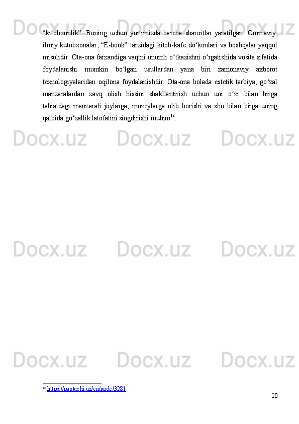 “kitobxonlik”.   Buning   uchun   yurtimizda   barcha   sharoitlar   yaratilgan.   Ommaviy,
ilmiy kutubxonalar, “E-book” tarzidagi kitob-kafe do konlari va boshqalar yaqqolʻ
misolidir. Ota-ona farzandiga vaqtni unumli o tkazishni o rgatishida vosita sifatida	
ʻ ʻ
foydalanishi   mumkin   bo lgan   usullardan   yana   biri   zamonaviy   axborot	
ʻ
texnologiyalaridan   oqilona   foydalanishdir.   Ota-ona   bolada   estetik   tarbiya,   go zal	
ʻ
manzaralardan   zavq   olish   hissini   shakllantirish   uchun   uni   o zi   bilan   birga	
ʻ
tabiatdagi   manzarali   joylarga,   muzeylarga   olib   borishi   va   shu   bilan   birga   uning
qalbida go zallik latofatini singdirishi muhim	
ʻ 16
. 
16
  https://paxtachi.uz/en/node/3281  
20