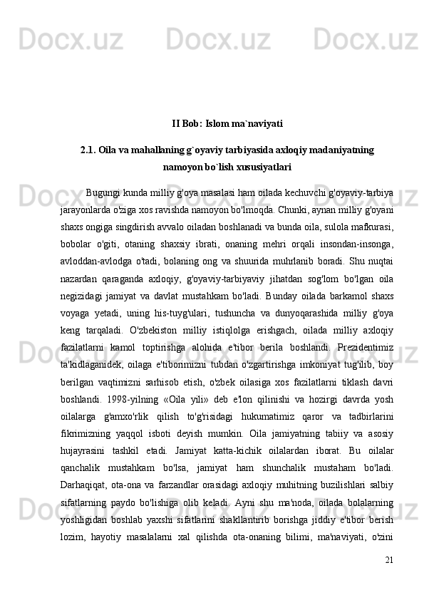 II Bob: Islom ma`naviyati
2.1. Oila va mahallaning g`oyaviy tarbiyasida axloqiy madaniyatning
namoyon bo`lish xususiyatlari
Bugungi kunda milliy g'oya masalasi ham oilada kechuvchi g'oyaviy-tarbiya
jarayonlarda o'ziga xos ravishda namoyon bo'lmoqda. Chunki, aynan milliy g'oyani
shaxs ongiga singdirish avvalo oiladan boshlanadi va bunda oila, sulola mafkurasi,
bobolar   o'giti,   otaning   shaxsiy   ibrati,   onaning   mehri   orqali   insondan-insonga,
avloddan-avlodga   o'tadi,   bolaning   ong   va   shuurida   muhrlanib   boradi.   Shu   nuqtai
nazardan   qaraganda   axloqiy,   g'oyaviy-tarbiyaviy   jihatdan   sog'lom   bo'lgan   oila
negizidagi   jamiyat   va   davlat   mustahkam   bo'ladi.   Bunday   oilada   barkamol   shaxs
voyaga   yetadi,   uning   his-tuyg'ulari,   tushuncha   va   dunyoqarashida   milliy   g'oya
keng   tarqaladi.   O'zbekiston   milliy   istiqlolga   erishgach,   oilada   milliy   axloqiy
fazilatlarni   kamol   toptirishga   alohida   e'tibor   berila   boshlandi.   Prezidentimiz
ta'kidlaganidek,   oilaga   e'tiborimizni   tubdan   o'zgartirishga   imkoniyat   tug'ilib,   boy
berilgan   vaqtimizni   sarhisob   etish,   o'zbek   oilasiga   xos   fazilatlarni   tiklash   davri
boshlandi.   1998-yilning   «Oila   yili»   deb   e'lon   qilinishi   va   hozirgi   davrda   yosh
oilalarga   g'amxo'rlik   qilish   to'g'risidagi   hukumatimiz   qaror   va   tadbirlarini
fikrimizning   yaqqol   isboti   deyish   mumkin.   Oila   jamiyatning   tabiiy   va   asosiy
hujayrasini   tashkil   etadi.   Jamiyat   katta-kichik   oilalardan   iborat.   Bu   oilalar
qanchalik   mustahkam   bo'lsa,   jamiyat   ham   shunchalik   mustaham   bo'ladi.
Darhaqiqat,   ota-ona   va   farzandlar   orasidagi   axloqiy   muhitning   buzilishlari   salbiy
sifatlarning   paydo   bo'lishiga   olib   keladi.   Ayni   shu   ma'noda,   oilada   bolalarning
yoshligidan   boshlab   yaxshi   sifatlarini   shakllantirib   borishga   jiddiy   e'tibor   berish
lozim,   hayotiy   masalalarni   xal   qilishda   ota-onaning   bilimi,   ma'naviyati,   o'zini
21 