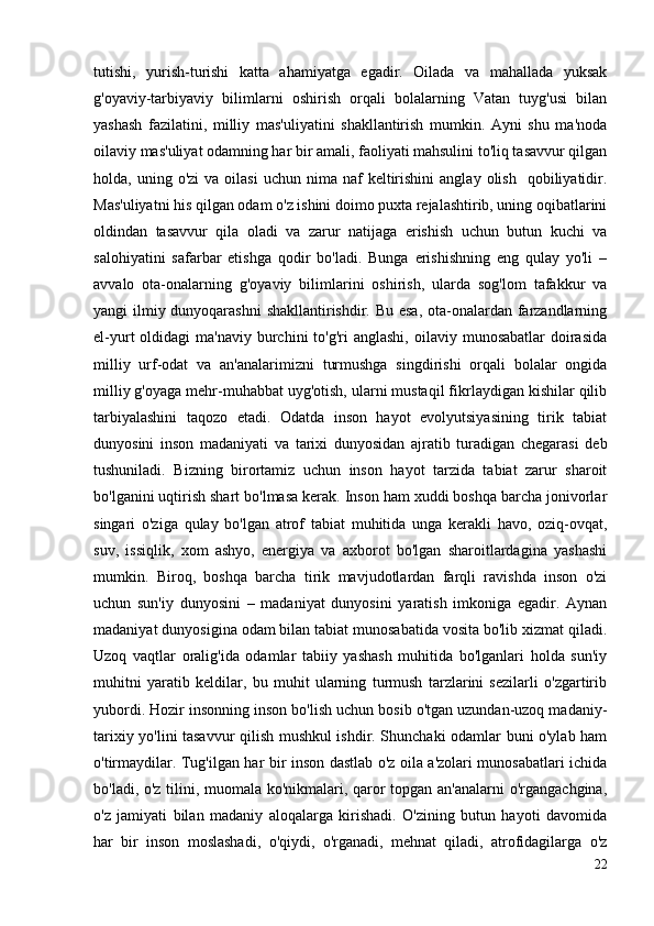 tutishi,   yurish-turishi   katta   ahamiyatga   egadir.   Oilada   va   mahallada   yuksak
g'oyaviy-tarbiyaviy   bilimlarni   oshirish   orqali   bolalarning   Vatan   tuyg'usi   bilan
yashash   fazilatini,   milliy   mas'uliyatini   shakllantirish   mumkin.   Ayni   shu   ma'noda
oilaviy mas'uliyat odamning har bir amali, faoliyati mahsulini to'liq tasavvur qilgan
holda,  uning  o'zi  va  oilasi   uchun  nima  naf   keltirishini  anglay   olish     qobiliyatidir.
Mas'uliyatni his qilgan odam o'z ishini doimo puxta rejalashtirib, uning oqibatlarini
oldindan   tasavvur   qila   oladi   va   zarur   natijaga   erishish   uchun   butun   kuchi   va
salohiyatini   safarbar   etishga   qodir   bo'ladi.   Bunga   erishishning   eng   qulay   yo'li   –
avvalo   ota-onalarning   g'oyaviy   bilimlarini   oshirish,   ularda   sog'lom   tafakkur   va
yangi ilmiy dunyoqarashni  shakllantirishdir. Bu esa,  ota-onalardan farzandlarning
el-yurt  oldidagi   ma'naviy  burchini   to'g'ri  anglashi,  oilaviy  munosabatlar   doirasida
milliy   urf-odat   va   an'analarimizni   turmushga   singdirishi   orqali   bolalar   ongida
milliy g'oyaga mehr-muhabbat uyg'otish, ularni mustaqil fikrlaydigan kishilar qilib
tarbiyalashini   taqozo   etadi.   Odatda   inson   hayot   evolyutsiyasining   tirik   tabiat
dunyosini   inson   madaniyati   va   tarixi   dunyosidan   ajratib   turadigan   chegarasi   deb
tushuniladi.   Bizning   birortamiz   uchun   inson   hayot   tarzida   tabiat   zarur   sharoit
bo'lganini uqtirish shart bo'lmasa kerak. Inson ham xuddi boshqa barcha jonivorlar
singari   o'ziga   qulay   bo'lgan   atrof   tabiat   muhitida   unga   kerakli   havo,   oziq-ovqat,
suv,   issiqlik,   xom   ashyo,   energiya   va   axborot   bo'lgan   sharoitlardagina   yashashi
mumkin.   Biroq,   boshqa   barcha   tirik   mavjudotlardan   farqli   ravishda   inson   o'zi
uchun   sun'iy   dunyosini   –   madaniyat   dunyosini   yaratish   imkoniga   egadir.   Aynan
madaniyat dunyosigina odam bilan tabiat munosabatida vosita bo'lib xizmat qiladi.
Uzoq   vaqtlar   oralig'ida   odamlar   tabiiy   yashash   muhitida   bo'lganlari   holda   sun'iy
muhitni   yaratib   keldilar,   bu   muhit   ularning   turmush   tarzlarini   sezilarli   o'zgartirib
yubordi. Hozir insonning inson bo'lish uchun bosib o'tgan uzundan-uzoq madaniy-
tarixiy yo'lini tasavvur qilish mushkul ishdir. Shunchaki odamlar buni o'ylab ham
o'tirmaydilar. Tug'ilgan har bir inson dastlab o'z oila a'zolari munosabatlari ichida
bo'ladi, o'z tilini, muomala ko'nikmalari, qaror topgan an'analarni o'rgangachgina,
o'z   jamiyati   bilan   madaniy   aloqalarga   kirishadi.   O'zining   butun   hayoti   davomida
har   bir   inson   moslashadi,   o'qiydi,   o'rganadi,   mehnat   qiladi,   atrofidagilarga   o'z
22 