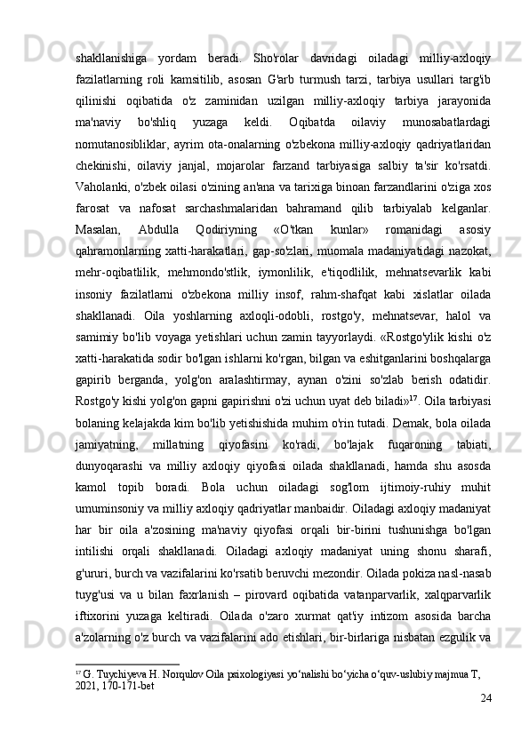 shakllanishiga   yordam   beradi.   Sho'rolar   davridagi   oiladagi   milliy-axloqiy
fazilatlarning   roli   kamsitilib,   asosan   G'arb   turmush   tarzi,   tarbiya   usullari   targ'ib
qilinishi   oqibatida   o'z   zaminidan   uzilgan   milliy-axloqiy   tarbiya   jarayonida
ma'naviy   bo'shliq   yuzaga   keldi.   Oqibatda   oilaviy   munosabatlardagi
nomutanosibliklar,   ayrim   ota-onalarning   o'zbekona   milliy-axloqiy   qadriyatlaridan
chekinishi,   oilaviy   janjal,   mojarolar   farzand   tarbiyasiga   salbiy   ta'sir   ko'rsatdi.
Vaholanki, o'zbek oilasi o'zining an'ana va tarixiga binoan farzandlarini o'ziga xos
farosat   va   nafosat   sarchashmalaridan   bahramand   qilib   tarbiyalab   kelganlar.
Masalan,   Abdulla   Qodiriyning   «O'tkan   kunlar»   romanidagi   asosiy
qahramonlarning   xatti-harakatlari,   gap-so'zlari,   muomala   madaniyatidagi   nazokat,
mehr-oqibatlilik,   mehmondo'stlik,   iymonlilik,   e'tiqodlilik,   mehnatsevarlik   kabi
insoniy   fazilatlarni   o'zbekona   milliy   insof,   rahm-shafqat   kabi   xislatlar   oilada
shakllanadi.   Oila   yoshlarning   axloqli-odobli,   rostgo'y,   mehnatsevar,   halol   va
samimiy   bo'lib   voyaga   yetishlari   uchun   zamin   tayyorlaydi.   «Rostgo'ylik   kishi   o'z
xatti-harakatida sodir bo'lgan ishlarni ko'rgan, bilgan va eshitganlarini boshqalarga
gapirib   berganda,   yolg'on   aralashtirmay,   aynan   o'zini   so'zlab   berish   odatidir.
Rostgo'y kishi yolg'on gapni gapirishni o'zi uchun uyat deb biladi» 17
. Oila tarbiyasi
bolaning kelajakda kim bo'lib yetishishida muhim o'rin tutadi. Demak, bola oilada
jamiyatning,   millatning   qiyofasini   ko'radi,   bo'lajak   fuqaroning   tabiati,
dunyoqarashi   va   milliy   axloqiy   qiyofasi   oilada   shakllanadi,   hamda   shu   asosda
kamol   topib   boradi.   Bola   uchun   oiladagi   sog'lom   ijtimoiy-ruhiy   muhit
umuminsoniy va milliy axloqiy qadriyatlar manbaidir. Oiladagi axloqiy madaniyat
har   bir   oila   a'zosining   ma'naviy   qiyofasi   orqali   bir-birini   tushunishga   bo'lgan
intilishi   orqali   shakllanadi.   Oiladagi   axloqiy   madaniyat   uning   shonu   sharafi,
g'ururi, burch va vazifalarini ko'rsatib beruvchi mezondir. Oilada pokiza nasl-nasab
tuyg'usi   va   u   bilan   faxrlanish   –   pirovard   oqibatida   vatanparvarlik,   xalqparvarlik
iftixorini   yuzaga   keltiradi.   Oilada   o'zaro   xurmat   qat'iy   intizom   asosida   barcha
a'zolarning o'z burch va vazifalarini ado etishlari, bir-birlariga nisbatan ezgulik va
17
 G. Tuychiyeva H. Norqulov Oila psixologiyasi yo‘nalishi bo‘yicha o‘quv-uslubiy majmua T,  
2021, 170-171-bet
24 