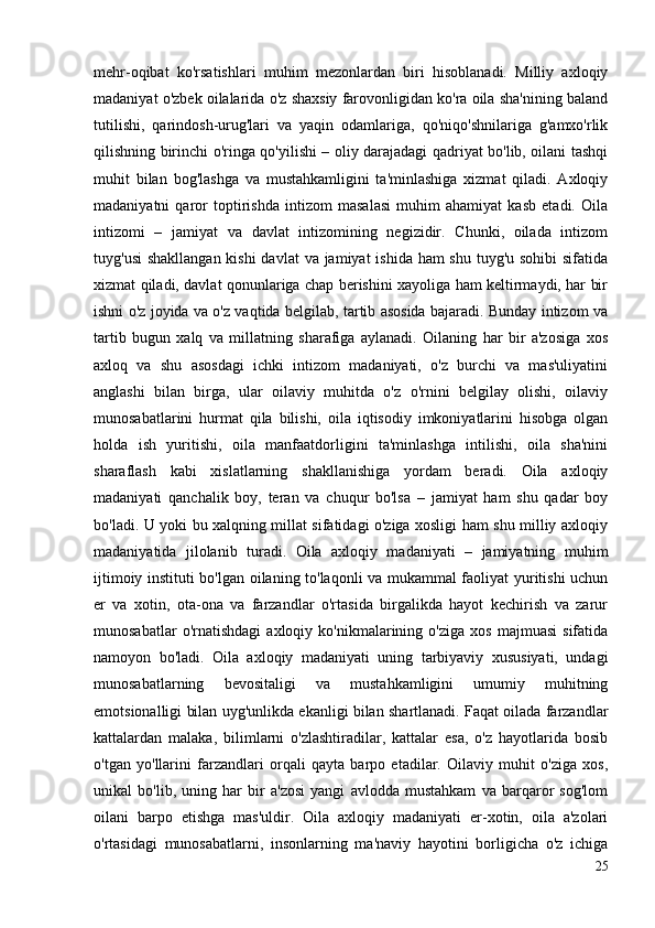 mehr-oqibat   ko'rsatishlari   muhim   mezonlardan   biri   hisoblanadi.   Milliy   axloqiy
madaniyat o'zbek oilalarida o'z shaxsiy farovonligidan ko'ra oila sha'nining baland
tutilishi,   qarindosh-urug'lari   va   yaqin   odamlariga,   qo'niqo'shnilariga   g'amxo'rlik
qilishning birinchi o'ringa qo'yilishi – oliy darajadagi qadriyat bo'lib, oilani tashqi
muhit   bilan   bog'lashga   va   mustahkamligini   ta'minlashiga   xizmat   qiladi.   Axloqiy
madaniyatni   qaror   toptirishda   intizom   masalasi   muhim   ahamiyat   kasb   etadi.   Oila
intizomi   –   jamiyat   va   davlat   intizomining   negizidir.   Chunki,   oilada   intizom
tuyg'usi  shakllangan kishi  davlat  va jamiyat  ishida ham shu tuyg'u sohibi  sifatida
xizmat qiladi, davlat qonunlariga chap berishini xayoliga ham keltirmaydi, har bir
ishni o'z joyida va o'z vaqtida belgilab, tartib asosida bajaradi. Bunday intizom va
tartib   bugun   xalq   va   millatning   sharafiga   aylanadi.   Oilaning   har   bir   a'zosiga   xos
axloq   va   shu   asosdagi   ichki   intizom   madaniyati,   o'z   burchi   va   mas'uliyatini
anglashi   bilan   birga,   ular   oilaviy   muhitda   o'z   o'rnini   belgilay   olishi,   oilaviy
munosabatlarini   hurmat   qila   bilishi,   oila   iqtisodiy   imkoniyatlarini   hisobga   olgan
holda   ish   yuritishi,   oila   manfaatdorligini   ta'minlashga   intilishi,   oila   sha'nini
sharaflash   kabi   xislatlarning   shakllanishiga   yordam   beradi.   Oila   axloqiy
madaniyati   qanchalik   boy,   teran   va   chuqur   bo'lsa   –   jamiyat   ham   shu   qadar   boy
bo'ladi. U yoki bu xalqning millat sifatidagi o'ziga xosligi ham shu milliy axloqiy
madaniyatida   jilolanib   turadi.   Oila   axloqiy   madaniyati   –   jamiyatning   muhim
ijtimoiy instituti bo'lgan oilaning to'laqonli va mukammal faoliyat yuritishi uchun
er   va   xotin,   ota-ona   va   farzandlar   o'rtasida   birgalikda   hayot   kechirish   va   zarur
munosabatlar   o'rnatishdagi   axloqiy  ko'nikmalarining  o'ziga   xos   majmuasi   sifatida
namoyon   bo'ladi.   Oila   axloqiy   madaniyati   uning   tarbiyaviy   xususiyati,   undagi
munosabatlarning   bevositaligi   va   mustahkamligini   umumiy   muhitning
emotsionalligi bilan uyg'unlikda ekanligi bilan shartlanadi. Faqat oilada farzandlar
kattalardan   malaka,   bilimlarni   o'zlashtiradilar,   kattalar   esa,   o'z   hayotlarida   bosib
o'tgan   yo'llarini   farzandlari   orqali   qayta   barpo   etadilar.   Oilaviy   muhit   o'ziga   xos,
unikal   bo'lib,   uning   har   bir   a'zosi   yangi   avlodda   mustahkam   va   barqaror   sog'lom
oilani   barpo   etishga   mas'uldir.   Oila   axloqiy   madaniyati   er-xotin,   oila   a'zolari
o'rtasidagi   munosabatlarni,   insonlarning   ma'naviy   hayotini   borligicha   o'z   ichiga
25 