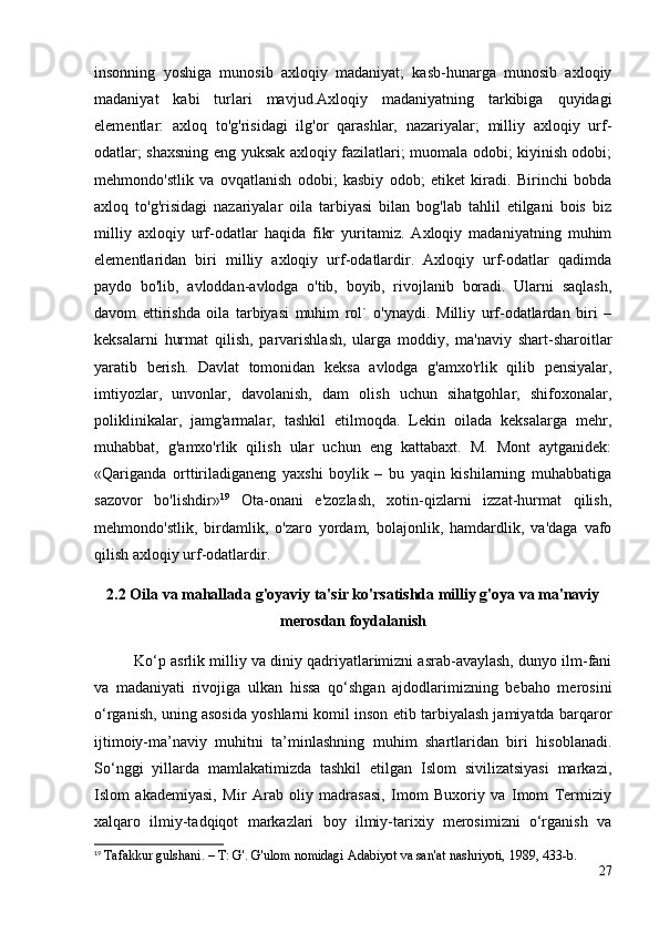 insonning   yoshiga   munosib   axloqiy   madaniyat;   kasb-hunarga   munosib   axloqiy
madaniyat   kabi   turlari   mavjud.Axloqiy   madaniyatning   tarkibiga   quyidagi
elementlar:   axloq   to'g'risidagi   ilg'or   qarashlar,   nazariyalar;   milliy   axloqiy   urf-
odatlar; shaxsning eng yuksak axloqiy fazilatlari; muomala odobi; kiyinish odobi;
mehmondo'stlik   va   ovqatlanish   odobi;   kasbiy   odob;   etiket   kiradi.   Birinchi   bobda
axloq   to'g'risidagi   nazariyalar   oila   tarbiyasi   bilan   bog'lab   tahlil   etilgani   bois   biz
milliy   axloqiy   urf-odatlar   haqida   fikr   yuritamiz.   Axloqiy   madaniyatning   muhim
elementlaridan   biri   milliy   axloqiy   urf-odatlardir.   Axloqiy   urf-odatlar   qadimda
paydo   bo'lib,   avloddan-avlodga   o'tib,   boyib,   rivojlanib   boradi.   Ularni   saqlash,
davom   ettirishda   oila   tarbiyasi   muhim   rol`   o'ynaydi.   Milliy   urf-odatlardan   biri   –
keksalarni   hurmat   qilish,   parvarishlash,   ularga   moddiy,   ma'naviy   shart-sharoitlar
yaratib   berish.   Davlat   tomonidan   keksa   avlodga   g'amxo'rlik   qilib   pensiyalar,
imtiyozlar,   unvonlar,   davolanish,   dam   olish   uchun   sihatgohlar,   shifoxonalar,
poliklinikalar,   jamg'armalar,   tashkil   etilmoqda.   Lekin   oilada   keksalarga   mehr,
muhabbat,   g'amxo'rlik   qilish   ular   uchun   eng   kattabaxt.   M.   Mont   aytganidek:
«Qariganda   orttiriladiganeng   yaxshi   boylik   –   bu   yaqin   kishilarning   muhabbatiga
sazovor   bo'lishdir» 19
  Ota-onani   e'zozlash,   xotin-qizlarni   izzat-hurmat   qilish,
mehmondo'stlik,   birdamlik,   o'zaro   yordam,   bolajonlik,   hamdardlik,   va'daga   vafo
qilish axloqiy urf-odatlardir. 
2.2  Oila va mahallada g'oyaviy ta'sir ko'rsatishda milliy g'oya va ma'naviy
merosdan foydalanish
Ko‘p asrlik milliy va diniy qadriyatlarimizni asrab-avaylash, dunyo ilm-fani
va   madaniyati   rivojiga   ulkan   hissa   qo‘shgan   ajdodlarimizning   bebaho   merosini
o‘rganish, uning asosida yoshlarni komil inson etib tarbiyalash jamiyatda barqaror
ijtimoiy-ma’naviy   muhitni   ta’minlashning   muhim   shartlaridan   biri   hisoblanadi.
So‘nggi   yillarda   mamlakatimizda   tashkil   etilgan   Islom   sivilizatsiyasi   markazi,
Islom   akademiyasi,   Mir   Arab   oliy   madrasasi,   Imom   Buxoriy   va   Imom   Termiziy
xalqaro   ilmiy-tadqiqot   markazlari   boy   ilmiy-tarixiy   merosimizni   o‘rganish   va
19
 Tafakkur gulshani. – T: G'. G'ulom nomidagi Adabiyot va san'at nashriyoti, 1989, 433-b.
27 