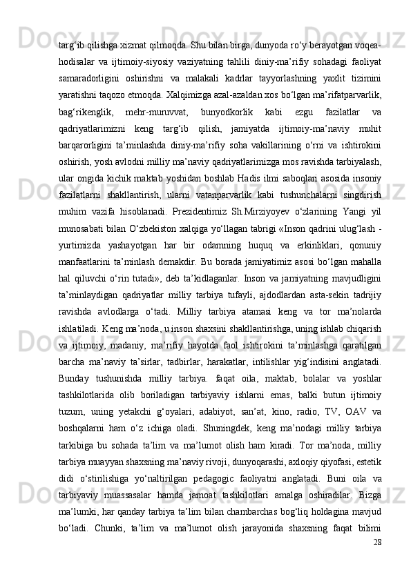 targ‘ib qilishga xizmat qilmoqda. Shu bilan birga, dunyoda ro‘y berayotgan voqea-
hodisalar   va   ijtimoiy-siyosiy   vaziyatning   tahlili   diniy-ma’rifiy   sohadagi   faoliyat
samaradorligini   oshirishni   va   malakali   kadrlar   tayyorlashning   yaxlit   tizimini
yaratishni taqozo etmoqda. Xalqimizga azal-azaldan xos bo‘lgan ma’rifatparvarlik,
bag‘rikenglik,   mehr-muruvvat,   bunyodkorlik   kabi   ezgu   fazilatlar   va
qadriyatlarimizni   keng   targ‘ib   qilish,   jamiyatda   ijtimoiy-ma’naviy   muhit
barqarorligini   ta’minlashda   diniy-ma’rifiy   soha   vakillarining   o‘rni   va   ishtirokini
oshirish, yosh avlodni milliy ma’naviy qadriyatlarimizga mos ravishda tarbiyalash,
ular  ongida kichik maktab yoshidan boshlab Hadis ilmi saboqlari  asosida  insoniy
fazilatlarni   shakllantirish,   ularni   vatanparvarlik   kabi   tushunchalarni   singdirish
muhim   vazifa   hisoblanadi.   Prezidentimiz   Sh.Mirziyoyev   o‘zlarining   Yangi   yil
munosabati bilan O‘zbekiston xalqiga yo‘llagan tabrigi «Inson qadrini ulug‘lash -
yurtimizda   yashayotgan   har   bir   odamning   huquq   va   erkinliklari,   qonuniy
manfaatlarini   ta’minlash   demakdir.   Bu   borada   jamiyatimiz   asosi   bo‘lgan   mahalla
hal   qiluvchi   o‘rin   tutadi»,   deb   ta’kidlaganlar.   Inson   va   jamiyatning   mavjudligini
ta’minlaydigan   qadriyatlar   milliy   tarbiya   tufayli,   ajdodlardan   asta-sekin   tadrijiy
ravishda   avlodlarga   o‘tadi.   Milliy   tarbiya   atamasi   keng   va   tor   ma’nolarda
ishlatiladi. Keng ma’noda, u inson shaxsini shakllantirishga, uning ishlab chiqarish
va   ijtimoiy,   madaniy,   ma’rifiy   hayotda   faol   ishtirokini   ta’minlashga   qaratilgan
barcha   ma’naviy   ta’sirlar,   tadbirlar,   harakatlar,   intilishlar   yig‘indisini   anglatadi.
Bunday   tushunishda   milliy   tarbiya.   faqat   oila,   maktab,   bolalar   va   yoshlar
tashkilotlarida   olib   boriladigan   tarbiyaviy   ishlarni   emas,   balki   butun   ijtimoiy
tuzum,   uning   yetakchi   g‘oyalari,   adabiyot,   san’at,   kino,   radio,   TV,   OAV   va
boshqalarni   ham   o‘z   ichiga   oladi.   Shuningdek,   keng   ma’nodagi   milliy   tarbiya
tarkibiga   bu   sohada   ta’lim   va   ma’lumot   olish   ham   kiradi.   Tor   ma’noda,   milliy
tarbiya muayyan shaxsning ma’naviy rivoji, dunyoqarashi, axloqiy qiyofasi, estetik
didi   o‘stirilishiga   yo‘naltirilgan   pedagogic   faoliyatni   anglatadi.   Buni   oila   va
tarbiyaviy   muassasalar   hamda   jamoat   tashkilotlari   amalga   oshiradilar.   Bizga
ma’lumki, har qanday tarbiya ta’lim bilan chambarchas bog‘liq holdagina mavjud
bo‘ladi.   Chunki,   ta’lim   va   ma’lumot   olish   jarayonida   shaxsning   faqat   bilimi
28 