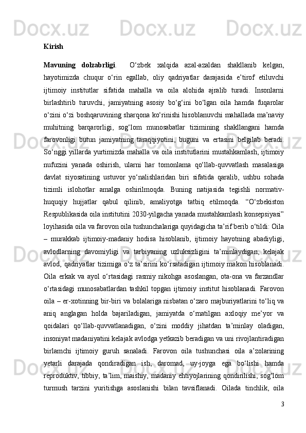 Kirish 
Mavuning   dolzabrligi .     O‘zbek   xalqida   azal-azaldan   shakllanib   kelgan,
hayotimizda   chuqur   o‘rin   egallab,   oliy   qadriyatlar   darajasida   e’tirof   etiluvchi
ijtimoiy   institutlar   sifatida   mahalla   va   oila   alohida   ajralib   turadi.   Insonlarni
birlashtirib   turuvchi,   jamiyatning   asosiy   bo‘g‘ini   bo‘lgan   oila   hamda   fuqarolar
o‘zini o‘zi boshqaruvining sharqona ko‘rinishi hisoblanuvchi mahallada ma’naviy
muhitning   barqarorligi,   sog‘lom   munosabatlar   tizimining   shakllangani   hamda
farovonligi   butun   jamiyatning   taraqqiyotini,   buguni   va   ertasini   belgilab   beradi.
So‘nggi yillarda yurtimizda mahalla va oila institutlarini mustahkamlash, ijtimoiy
nufuzini   yanada   oshirish,   ularni   har   tomonlama   qo‘llab-quvvatlash   masalasiga
davlat   siyosatining   ustuvor   yo‘nalishlaridan   biri   sifatida   qaralib,   ushbu   sohada
tizimli   islohotlar   amalga   oshirilmoqda.   Buning   natijasida   tegishli   normativ-
huquqiy   hujjatlar   qabul   qilinib,   amaliyotga   tatbiq   etilmoqda.   “O‘zbekiston
Respublikasida oila institutini 2030-yilgacha yanada mustahkamlash konsepsiyasi”
loyihasida oila va farovon oila tushunchalariga quyidagicha ta’rif berib o‘tildi: Oila
–   murakkab   ijtimoiy-madaniy   hodisa   hisoblanib,   ijtimoiy   hayotning   abadiyligi,
avlodlarning   davomiyligi   va   tarbiyaning   uzluksizligini   ta’minlaydigan,   kelajak
avlod, qadriyatlar  tizimiga o‘z ta’sirini  ko‘rsatadigan ijtimoiy makon hisoblanadi.
Oila   erkak   va   ayol   o‘rtasidagi   rasmiy   nikohga   asoslangan,   ota-ona   va   farzandlar
o‘rtasidagi   munosabatlardan   tashkil   topgan   ijtimoiy   institut   hisoblanadi.   Farovon
oila – er-xotinning bir-biri va bolalariga nisbatan o‘zaro majburiyatlarini to‘liq va
aniq   anglagan   holda   bajariladigan,   jamiyatda   o‘rnatilgan   axloqiy   me’yor   va
qoidalari   qo‘llab-quvvatlanadigan,   o‘zini   moddiy   jihatdan   ta’minlay   oladigan,
insoniyat madaniyatini kelajak avlodga yetkazib beradigan va uni rivojlantiradigan
birlamchi   ijtimoiy   guruh   sanaladi.   Farovon   oila   tushunchasi   oila   a’zolarining
yetarli   darajada   qondiradigan   ish,   daromad,   uy-joyga   ega   bo‘lishi   hamda
reproduktiv, tibbiy, ta’lim, maishiy, madaniy ehtiyojlarining qondirilishi, sog‘lom
turmush   tarzini   yuritishga   asoslanishi   bilan   tavsiflanadi.   Oilada   tinchlik,   oila
3 