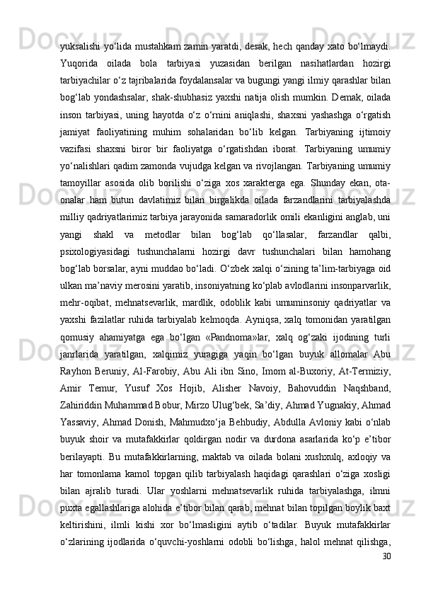 yuksalishi  yo‘lida mustahkam  zamin yaratdi, desak, hech qanday xato bo‘lmaydi.
Yuqorida   oilada   bola   tarbiyasi   yuzasidan   berilgan   nasihatlardan   hozirgi
tarbiyachilar o‘z tajribalarida foydalansalar va bugungi yangi ilmiy qarashlar bilan
bog‘lab  yondashsalar,  shak-shubhasiz  yaxshi   natija  olish  mumkin. Demak,  oilada
inson   tarbiyasi,   uning   hayotda   o‘z   o‘rnini   aniqlashi,   shaxsni   yashashga   o‘rgatish
jamiyat   faoliyatining   muhim   sohalaridan   bo‘lib   kelgan.   Tarbiyaning   ijtimoiy
vazifasi   shaxsni   biror   bir   faoliyatga   o‘rgatishdan   iborat.   Tarbiyaning   umumiy
yo‘nalishlari qadim zamonda vujudga kelgan va rivojlangan. Tarbiyaning umumiy
tamoyillar   asosida   olib   borilishi   o‘ziga   xos   xarakterga   ega.   Shunday   ekan,   ota-
onalar   ham   butun   davlatimiz   bilan   birgalikda   oilada   farzandlarini   tarbiyalashda
milliy qadriyatlarimiz tarbiya jarayonida samaradorlik omili ekanligini anglab, uni
yangi   shakl   va   metodlar   bilan   bog‘lab   qo‘llasalar,   farzandlar   qalbi,
psixologiyasidagi   tushunchalarni   hozirgi   davr   tushunchalari   bilan   hamohang
bog‘lab borsalar, ayni muddao bo‘ladi. O‘zbek xalqi o‘zining ta’lim-tarbiyaga oid
ulkan ma’naviy merosini yaratib, insoniyatning ko‘plab avlodlarini insonparvarlik,
mehr-oqibat,   mehnatsevarlik,   mardlik,   odoblik   kabi   umuminsoniy   qadriyatlar   va
yaxshi   fazilatlar   ruhida   tarbiyalab   kelmoqda.   Ayniqsa,   xalq   tomonidan   yaratilgan
qomusiy   ahamiyatga   ega   bo‘lgan   «Pandnoma»lar,   xalq   og‘zaki   ijodining   turli
janrlarida   yaratilgan,   xalqimiz   yuragiga   yaqin   bo‘lgan   buyuk   allomalar   Abu
Rayhon   Beruniy,   Al-Farobiy,   Abu   Ali   ibn   Sino,   Imom   al-Buxoriy,   At-Termiziy,
Amir   Temur,   Yusuf   Xos   Hojib,   Alisher   Navoiy,   Bahovuddin   Naqshband,
Zahiriddin Muhammad Bobur, Mirzo Ulug‘bek, Sa’diy, Ahmad Yugnakiy, Ahmad
Yassaviy,   Ahmad Donish,  Mahmudxo‘ja  Behbudiy,  Abdulla  Avloniy kabi   o‘nlab
buyuk   shoir   va   mutafakkirlar   qoldirgan   nodir   va   durdona   asarlarida   ko‘p   e’tibor
berilayapti.   Bu   mutafakkirlarning,   maktab   va   oilada   bolani   xushxulq,   axloqiy   va
har   tomonlama   kamol   topgan   qilib   tarbiyalash   haqidagi   qarashlari   o‘ziga   xosligi
bilan   ajralib   turadi.   Ular   yoshlarni   mehnatsevarlik   ruhida   tarbiyalashga,   ilmni
puxta egallashlariga alohida e’tibor bilan qarab, mehnat bilan topilgan boylik baxt
keltirishini,   ilmli   kishi   xor   bo‘lmasligini   aytib   o‘tadilar.   Buyuk   mutafakkirlar
o‘zlarining   ijodlarida   o‘quvchi-yoshlarni   odobli   bo‘lishga,   halol   mehnat   qilishga,
30 