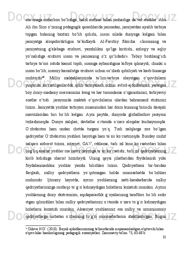 ota-onaga mehribon bo‘lishga, halol mehnat  bilan yashashga  da’vat  etadilar. Abu
Ali ibn Sino o‘zining pedagogik qarashlarida jamoadan, jamiyatdan ajralib tarbiya
topgan   bolaning   baxtsiz   bo‘lib   qolishi,   inson   oilada   dunyoga   kelgani   bilan
jamiyatga   aloqadordirligini   ta’kidlaydi.   Al-Farobiy   fikricha:   «Insonning   va
jamiyatning   g‘alabaga   erishuvi,   yaxshilikni   qo‘lga   kiritishi,   axloqiy   va   aqliy
yo‘nalishga   erishuvi   inson   va   jamoaning   o‘z   qo‘lidadir».   Tabiiy   boshlang‘ich
tarbiya ta’siri ostida kamol topib, insonga aylanishgina kifoya qilmaydi, chunki u
inson bo‘lib, insoniy kamolotga erishuvi uchun so‘zlash qobiliyati va kasb-hunarga
muhtojdir 20
.   Milliy   maktablarimizda   ta’lim-tarbiya   olayotgan   o‘quvchilarni
yuqorida   ko‘rsatilganlardek   qilib   tarbiyalash   uchun   avlod-ajdodlarimiz   yaratgan
boy ilmiy-madaniy merosimizni keng va har tomonlama o‘rganishimiz, tarbiyaviy
soatlar   o‘tish     jarayonida   maktab   o‘quvchilarini   ulardan   bahramand   etishimiz
lozim.  Jamiyatda yoshlar tarbiyasi muammolari har doim kunning birinchi darajali
mavzularidan   biri   bo`lib   kelgan.   Ayni   paytda,   dunyoda   globallashuv   jarayoni
tezlashmoqda.   Dunyo   xalqlari,   davlatlar   o`rtasida   o`zaro   aloqalar   kuchaymoqda.
O`zbekiston   ham   undan   chetda   turgani   yo`q.   Turli   xalqlarga   xos   bo`lgan
qadriyatlar O`zbekiston yoshlari hayotiga ham ta`sir ko`rsatmoqda. Bunday muhit
xalqaro   axborot   tizimi,   internet,   OAV,   reklama,   turli   xil   kino   ko`rsatuvlari   bilan
bog`liq asarlar yoshlar ma`naviy hayotiga ta`sir ko`rsatishi, turli xil qadriyatlarning
kirib   kelishiga   sharoit   hozirlaydi.   Uning   qaysi   jihatlaridan   foydalanish   yoki
foydalanmaslikni   yoshlar   yaxshi   bilishlari   lozim.   Qadriyatlarni   bir-biridan
farqlash,   milliy   qadriyatlarni   yo`qotmagan   holda   munosabatda   bo`lishlari
muhimdir.   Ijtimoiy   hayotda,   ayrim   yoshlarning   xatti-harakatlarida   milliy
qadriyatlarimizga mutlaqo to`g`ri kelmaydigan holatlarni kuzatish mumkin. Ayrim
yoshlarning   diniy   ekstremizm,   aqidaparastlik   g`oyalarining   tarafdori   bo`lib   sodir
etgan qilmishlari bilan milliy qadriyatlarimiz o`rtasida o`zaro to`g`ri kelmaydigan
holatlarni   kuzatish   mumkin.   Aksariyat   yoshlarimiz   esa   milliy   va   umuminsoniy
qadriyatlarga   nisbatan   o`zlarining   to`g`ri   munosabatlarini   shakllantirgan.   Bugun
20
 Dilova N.G'. (2018). Buyuk ajdodlarimizning ta'limotlarida mujassamlashgan o'qituvchi bilan 
o'quvchilar hamkorligining pedagogik xususiyatlari. Zamonaviy ta'lim. ?3, 63-68 b.
31 