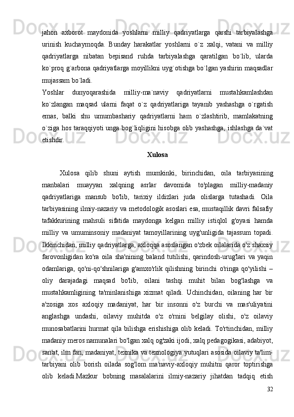 jahon   axborot   maydonida   yoshlarni   milliy   qadriyatlarga   qarshi   tarbiyalashga
urinish   kuchaymoqda.   Bunday   harakatlar   yoshlarni   o`z   xalqi,   vatani   va   milliy
qadriyatlarga   nibatan   bepisand   ruhda   tarbiyalashga   qaratilgan   bo`lib,   ularda
ko`proq g`arbona qadriyatlarga moyillikni uyg`otishga bo`lgan yashirin maqsadlar
mujassam bo`ladi. 
Yoshlar   dunyoqarashida   milliy-ma`naviy   qadriyatlarni   mustahkamlashdan
ko`zlangan   maqsad   ularni   faqat   o`z   qadriyatlariga   tayanib   yashashga   o`rgatish
emas,   balki   shu   umumbashariy   qadriyatlarni   ham   o`zlashtirib,   mamlakatning
o`ziga hos taraqqiyoti unga bog`liqligini hisobga olib yashashga, ishlashga da`vat
etishdir.
Xulosa
Xulosa   qilib   shuni   aytish   mumkinki,   birinchidan,   oila   tarbiyasining
manbalari   muayyan   xalqning   asrlar   davomida   to'plagan   milliy-madaniy
qadriyatlariga   mansub   bo'lib,   tarixiy   ildizlari   juda   olislarga   tutashadi.   Oila
tarbiyasining ilmiy-nazariy va metodologik asoslari esa, mustaqillik davri falsafiy
tafakkurining   mahsuli   sifatida   maydonga   kelgan   milliy   istiqlol   g'oyasi   hamda
milliy   va   umuminsoniy   madaniyat   tamoyillarining   uyg'unligida   tajassum   topadi.
Ikkinchidan, milliy qadriyatlarga, axloqqa asoslangan o'zbek oilalarida o'z shaxsiy
farovonligidan   ko'ra   oila   sha'nining   baland   tutilishi,   qarindosh-urug'lari   va   yaqin
odamlariga,   qo'ni-qo'shnilariga   g'amxo'rlik   qilishning   birinchi   o'ringa   qo'yilishi   –
oliy   darajadagi   maqsad   bo'lib,   oilani   tashqi   muhit   bilan   bog'lashga   va
mustahkamligining   ta'minlanishiga   xizmat   qiladi.   Uchinchidan,   oilaning   har   bir
a'zosiga   xos   axloqiy   madaniyat,   har   bir   insonni   o'z   burchi   va   mas'uliyatini
anglashga   undashi,   oilaviy   muhitda   o'z   o'rnini   belgilay   olishi,   o'z   oilaviy
munosabatlarini   hurmat   qila   bilishga   erishishiga   olib  keladi.   To'rtinchidan,   milliy
madaniy meros namunalari bo'lgan xalq og'zaki ijodi, xalq pedagogikasi, adabiyot,
san'at, ilm fan, madaniyat, texnika va texnologiya yutuqlari asosida oilaviy ta'lim-
tarbiyani   olib   borish   oilada   sog'lom   ma'naviy-axloqiy   muhitni   qaror   toptirishga
olib   keladi.Mazkur   bobning   masalalarini   ilmiy-nazariy   jihatdan   tadqiq   etish
32