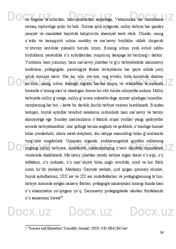 va   begona   ta sirlardan,   balo-qazolardan   saqlashga,   Vatanimizni   har   tomonlamaʼ
ravnaq toptirishga qodir bo ladi.  	
ʻ Xulosa qilib aytganda, milliy tarbiya har qanday
jamiyat   va   mamlakat   hayotida   halqiluvchi   ahamiyat   kasb   etadi.   Chunki,   uning
o‘sishi   va   taraqqiyoti   uchun   moddiy   va   ma’naviy   boyliklar   ishlab   chiqarish
to‘xtovsiz   ravishda   yuksalib   borishi   lozim.   Buning   uchun   yosh   avlod   ushbu
boyliklarni   yaratishda   o‘z   ajdodlaridan   yuqoriroq   darajaga   ko‘tarilmog‘i   darkor.
Yoshlarni   ham   jismoniy,   ham   ma’naviy   jihatdan   to‘g‘ri   tarbiyalashda   zamonaviy
meditsina,   pedagogika,   psixologiya   fanlari   tavsiyalarini   har   qaysi   oilada   joriy
qilish   ayniqsa   zarur.   Har   bir   oila,   ota-ona,   eng   avvalo,   bola   timsolida   shaxsni
ko‘rishi,   uning   uchun   shaxsga   tegishli   barcha   huquq   va   erkinliklar   ta’minlashi
borasida o‘zining mas’ul ekanligini doimo his etib turishi nihoyatda muhim. Milliy
tarbiyada milliy g‘oyaga, milliy g‘ururni yuksaltirishga xizmat qiladigan timsollar,
ramzlarning har biri – katta bir darslik, kuchli tarbiya vositasi hisoblanadi.  Bundan
tashqari,   buyuk   ajdodlar   tavallud   sanalarini   nishonlash   ham   ma’naviy   va   tarixiy
ahamiyatga   ega.   Bunday   marosimlarni   o‘tkazish   orqali   yoshlar   yangi   qadriyatlar
asosida tarbiyalanadilar, ular qalbiga tarixni anglash va qadrlash, o‘tmishga hurmat
bilan yondashish, ularni  asrab-avaylash,  shu xalqqa mansubligi  bilan g‘ururlanish
tuyg‘ulari   singdiriladi.   Umuman   olganda,   yoshlarningetnik   qiyofasi   millatning
bugungi   milliy   tarbiyasi,   mentaliteti,   madaniyatining   o‘zaro   dialektik   munosabati
vositasida shakllanadi. Ma’naviy jihatdan yaxshi  tarbiya olgan shaxs  o‘z aqli, o‘z
tafakkuri,   o‘z   mehnati,   o‘z   mas’uliyati   bilan   ongli   ravishda,   ozod   va   hur   fikrli
inson   bo‘lib   yashaydi.   Markaziy   Osiyoda   yashab,   ijod   qilgan   qomusiy   olimlar,
buyuk ajdodlarimiz, XIX asr va XX asr mutafakkirlari va pedagoglarining ta’lim-
tarbiya xususida aytgan nazariy fikrlari, pedagogik nazariyalari hozirgi kunda ham
o‘z   ahamiyatini   yo‘qotgani   yo‘q.   Zamonaviy   pedagogikada   ulardan   foydalanish
o‘z samarasini beradi 21
. 
21
 "Science and Education" Scientific Journal / ISSN 2181-0842 865-bet
34 